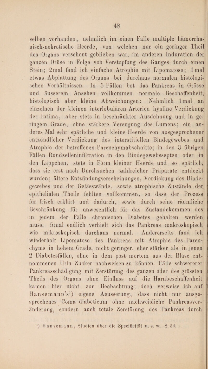 selben vorhanden, nehmlich im einen Falle multiple hämorrha¬ gisch-nekrotische Heerde, von welchen nur ein geringer Theil des Organs verschont geblieben war, im anderen Induration der ganzen Drüse in Folge von Verstopfung des Ganges durch einen Stein; 2mal fand ich einfache Atrophie mit Lipomatose; lmal etwas Abplattung des Organs bei durchaus normalen histologi¬ schen Verhältnissen. In 5 Fällen bot das Pankreas in Grösse und äusserem Ansehen vollkommen normale Beschaffenheit, histologisch aber kleine Abweichungen: Nehmlich lmal an einzelnen der kleinen interlobulären Arterien hyaline Verdickung der Intima, aber stets in beschränkter Ausdehnung und in ge¬ ringem Grade, ohne stärkere Verengung des Lumens; ein an¬ deres Mal sehr spärliche und kleine Heerde von ausgesprochener entzündlicher Verdickung des interstitiellen Bindegewebes und Atrophie der betroffenen Parenchymabschnitte; in den 3 übrigen Fällen Rundzeileninfiltration in den Bindegewebssepten oder in den Läppchen, stets in Förm kleiner Heerde und so spärlich, dass sie erst nach Durchsuchen zahlreicher Präparate entdeckt wurden; ältere Entzündungserscheinungen, Verdickung des Binde¬ gewebes und der Gefässwände, sowie atrophische Zustände der epithelialen Theile fehlten vollkommen, so dass der Prozess für frisch erklärt und dadurch, sowie durch seine räumliche Beschränkung für unwesentlich für das Zustandekommen des in jedem der Fälle chronischen Diabetes gehalten werden muss. 5mal endlich verhielt sich das Pankreas makroskopisch wie mikroskopisch durchaus normal. Andererseits fand ich wiederholt Lipomatose des Pankreas mit Atrophie des Paren¬ chyms in hohem Grade, nicht geringer, eher stärker als in jenen 2 Diabetesfällen, ohne in dem post mortem aus der Blase ent¬ nommenen Urin Zucker nachweisen zu können. Fälle schwererer Pankreasschädigung mit Zerstörung des ganzen oder des grössten Theils des Organs ohne Einfluss auf die Harnbeschaffenheit kamen hier nicht zur Beobachtung; doch verweise ich auf HansemannV) eigene Aeusserung, dass nicht nur ausge¬ sprochenes Coma diabeticum ohne nachweisliche Pankreasver¬ änderung, sondern auch totale Zerstörung des Pankreas durch *) Hansemann, Studien über die Specifieität u. s. w. S. 54.