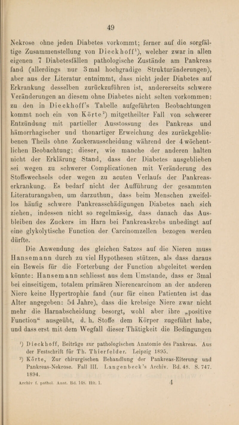 Nekrose ohne jeden Diabetes vorkommt; ferner auf die sorgfäl¬ tige Zusammenstellung von Dieckhoff1), welcher zwar in allen eigenen 7 Diabetesfällen pathologische Zustände am Pankreas fand (allerdings nur 3 mal hochgradige Strukturänderungen), aber aus der Literatur entnimmt, dass nicht jeder Diabetes auf Erkrankung desselben zuriickzuführen ist, andererseits schwere Veränderungen an diesem ohne Diabetes nicht selten Vorkommen; zu den in Dieckhoff’s Tabelle aufgeführten Beobachtungen kommt noch ein von Körte2) mitgetheilter Fall von schwerer Entzündung mit partieller Ausstossung des Pankreas und hämorrhagischer und thonartiger Erweichung des zurückgeblie¬ benen Theils ohne Zuckerausscheidung während der 4 wöchent¬ lichen Beobachtung; dieser, wie manche der anderen halten nicht der Erklärung Stand, dass der Diabetes ausgeblieben sei wegen zu schwerer Complicationen mit Veränderung des Stoffswechsels oder wegen zu acuten Verlaufs der Pankreas¬ erkrankung. Es bedarf nicht der Aufführung der gesammten Literaturangaben, um darzuthun, dass beim Menschen zweifel¬ los häufig schwere Pankreasschädigungen Diabetes nach sich ziehen, indessen nicht so regelmässig, dass danach das Aus¬ bleiben des Zuckers im Harn bei Pankreaskrebs unbedingt auf eine glykolytische Function der Carcinomzellen bezogen werden dürfte. Die Anwendung des gleichen Satzes auf die Nieren muss IIansemann durch zu viel Hypothesen stützen, als dass daraus ein Beweis für die Forterbung der Function abgeleitet werden könnte: Hansemann schliesst aus dem Umstande, dass er 3mal bei einseitigem, totalem primären Nierencarcinom an der anderen Niere keine Hypertrophie fand (nur für einen Patienten ist das Alter angegeben: 54 Jahre), dass die krebsige Niere zwar nicht mehr die Harnabscheidung besorgt, wohl aber ihre „positive Function“ ausgeübt, d. h. Stoffe dem Körper zugeführt habe, uud dass erst mit dem Wegfall dieser Thätigkeit die Bedingungen ') Dieckhoff, Beiträge zur pathologischen Anatomie des Pankreas. Aus der Festschrift für Th. Thierfelder. Leipzig 1895. *) Körte, Zur chirurgischen Behandlung der Pankreas-Eiterung und Pankreas-Nekrose. Fall III. Langen beck’s Archiv. Bd. 48. S. 747. 1894. Archiv f. pathol. Anat. Bii. 148. Hft. 1. 4