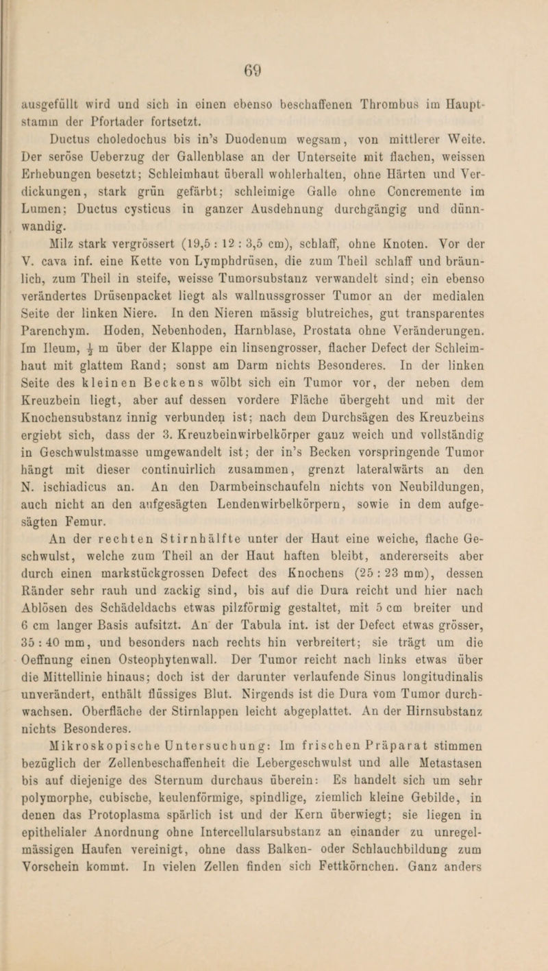 ausgefüllt wird und sich in einen ebenso beschaffenen Thrombus im Ilaupt- stamin der Pfortader fortsetzt. Ductus choledochus bis in’s Duodenum wegsam, von mittlerer Weite. Der seröse Ueberzug der Gallenblase an der Unterseite mit flachen, weissen Erhebungen besetzt; Schleimhaut überall wohlerhalten, ohne Härten und Ver¬ dickungen, stark grün gefärbt; schleimige Galle ohne Concremente im Lumen; Ductus cysticus in ganzer Ausdehnung durchgängig und dünn¬ wandig. Milz stark vergrössert (19,5: 12: 3,5 cm), schlaff, ohne Knoten. Vor der V. cava inf. eine Kette von Lymphdrüsen, die zum Theil schlaff und bräun¬ lich, zum Theil in steife, weisse Tumorsubstanz verwandelt sind; ein ebenso verändertes Drüsenpacket liegt als wallnussgrosser Tumor an der medialen Seite der linken Niere. In den Nieren mässig blutreiches, gut transparentes Parenchym. Hoden, Nebenhoden, Harnblase, Prostata ohne Veränderungen. Im Ileum, ^ m über der Klappe ein linsengrosser, flacher Defect der Schleim¬ haut mit glattem Rand; sonst am Darm nichts Besonderes. In der linken Seite des kleinen Beckens wölbt sich ein Tumor vor, der neben dem Kreuzbein liegt, aber auf dessen vordere Fläche übergeht und mit der Knochensubstanz innig verbunden ist; nach dem Durchsägen des Kreuzbeins ergiebt sich, dass der 3. Kreuzbeinwirbelkörper ganz weich und vollständig in Geschwulstmasse umgewandelt ist; der in’s Becken vorspringende Tumor hängt mit dieser continuirlich zusammen, grenzt lateralwärts an den N. ischiadicus an. An den Darmbeinschaufeln nichts von Neubildungen, auch nicht an den aufgesägten Lendenwirbelkörpern, sowie in dem aufge¬ sägten Femur. An der rechten Stirnhälfte unter der Haut eine weiche, flache Ge¬ schwulst, welche zum Theil an der Haut haften bleibt, andererseits aber durch einen markstückgrossen Defect des Knochens (25:23 mm), dessen Ränder sehr rauh und zackig sind, bis auf die Dura reicht und hier nach Ablösen des Schädeldachs etwas pilzförmig gestaltet, mit 5 cm breiter und 6 cm langer Basis aufsitzt. An der Tabula int. ist der Defect etwas grösser, 35:40 mm, und besonders nach rechts hin verbreitert; sie trägt um die Oeffnung einen Osteophytenwall. Der Tumor reicht nach links etwas über die Mittellinie hinaus; doch ist der darunter verlaufende Sinus longitudinalis unverändert, enthält flüssiges Blut. Nirgends ist die Dura vom Tumor durch¬ wachsen. Oberfläche der Stirnlappen leicht abgeplattet. An der Hirnsubstanz nichts Besonderes. Mikroskopische Untersuchung: Im frischen Präparat stimmen bezüglich der Zellenbeschaffenheit die Lebergeschwulst und alle Metastasen bis auf diejenige des Sternum durchaus überein: Es handelt sich um sehr polymorphe, cubische, keulenförmige, spindlige, ziemlich kleine Gebilde, in denen das Protoplasma spärlich ist und der Kern überwiegt; sie liegen in epithelialer Anordnung ohne Intercellularsubstanz an einander zu unregel¬ mässigen Haufen vereinigt, ohne dass Balken- oder Schlauchbildung zum Vorschein kommt. In vielen Zellen finden sich Fettkörnchen. Ganz anders