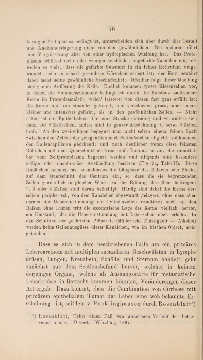 körnigen Protoplasma bedingt ist, unterscheiden sich aber durch ihre Gestalt und Aneinanderlagerung nicht von den gewöhnlichen. Bei anderen rührt eine Yergrösserung aber von einer hydropischen Quellung her: Das Proto¬ plasma schliesst mehr oder weniger reichliche, ungefärbte Vacuolen ein, bis¬ weilen so viele, dass die gefärbte Substanz in ein feines Reticulum umge¬ wandelt, oder in scharf gesonderte Körnchen zerlegt ist; der Kern bewahrt dabei meist seine gewöhnliche Beschaffenheit. Offenbar folgt dieser Quellung häufig eine Auflösung der Zelle. Endlich kommen grosse Riesenzellen vor, in denen die Volumenszunahme bedingt ist durch die Existenz zahlreicher Kerne im Protoplasmaleib, welch1 letzterer von diesen fast ganz erfüllt ist; die Kerne sind von einander getrennt, sind verschieden gross, aber meist kleiner und intensiver gefärbt, als in den gewöhnlichen Zellen. — Nicht selten ist ein Epithelbalken für eine Strecke einreihig und verbreitert sich dann auf 2 Zellreihen, andere sind in ganzer Ausdehnung 1, bezw. 2 Zellen breit. An den zweireihigen begegnet man nicht selten einem feinen Spalt zwischen den Zellen, der gelegentlich auch Seitenästchen abgiebt, vollkommen den Gallencapillaren gleichend; und noch deutlicher treten diese feinsten Röhrchen auf dem Querschnitt als kreisrunde Lumina hervor, die unmittel¬ bar vom Zellprotoplasma begrenzt werden und nirgends eine besondere zeitige oder membranöse Auskleidung besitzen (Fig. 2 c, Tafel II). Diese Kanälchen nehmen fast ausnahmslos die Längsaxe des Balkens oder Blocks, auf dem Querschnitt das Centrum ein, so dass die sie begrenzenden Zellen gewöhnlich in gleicher Weise zu der Bildung derselben beitragen; 2, 3 oder 4 Zellen sind daran betheiligt. Häufig sind dabei die Kerne der¬ selben peripherisch, von dem Kanälchen abgewandt gelagert, ohne dass aber daraus eine Uebereinstimmung mit Cylinderzellen resultirte; auch an den Balken ohne Lumen tritt die excentrische Lage der Kerne vielfach hervor, ein Umstand, der die Uebereinstimmung mit Leberzellen noch erhöht. In den Schnitten der gehärteten Präparate (Müller’sche Flüssigkeit — Alkohol) werden keine Gallenausgüsse dieser Kanälchen, wie im frischen Object, mehr gefunden. Dass es sich in dem beschriebenen Falle um ein primäres Lebercarcinom mit multiplen secundären Geschwülsten in Lymph- drüsen, Lungen, Kreuzbein, Schädel und Sternum handelt, geht zunächst aus dem Sectionsbefund hervor, welcher in keinem derjenigen Organe, welche als Ausgangsstätte für metastatische Leberkrebse in Betracht kommen könnten, Veränderungen dieser Art ergab. Dazu kommt, dass die Combination von Cirrhose mit primärem epithelialem Tumor der Leber eine wohlbekannte Er¬ scheinung ist, seitdem v. Recklinghausen durch Rosenblatt1) Q Rosenblatt, Ueber einen Fall von abnormem Verlauf der Leber¬ venen u. s. w. Dissert,. Wiirzburg 1867.