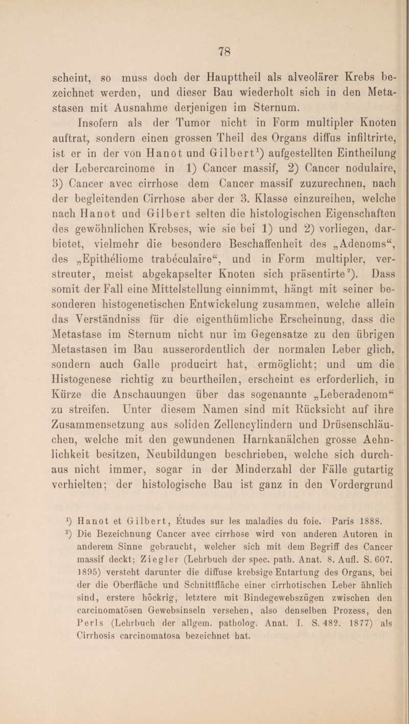 scheint, so muss doch der Haupttheil als alveolärer Krebs be¬ zeichnet werden, und dieser Bau wiederholt sich in den Meta¬ stasen mit Ausnahme derjenigen im Sternum. Insofern als der Tumor nicht in Form multipler Knoten auftrat, sondern einen grossen Theil des Organs diffus infiltrirte, ist er in der von Hanot und Gilbert1) aufgestellten Eintheilung der Lebercarcinome in 1) Cancer massif, 2) Cancer nodulaire, 3) Cancer avec cirrhose dem Cancer massif zuzurechnen, nach der begleitenden Cirrhose aber der 3. Klasse einzureihen, welche nach Hanot und Gilbert selten die histologischen Eigenschaften des gewöhnlichen Krebses, wie sie bei 1) und 2) vorliegen, dar¬ bietet, vielmehr die besondere Beschaffenheit des „Adenoms“, des „Epitheliome trabeculaire“, und in Form multipler, ver¬ streuter, meist abgekapselter Knoten sich präsentirte2). Dass somit der Fall eine Mittelstellung einnimmt, hängt mit seiner be¬ sonderen histogenetischen Entwickelung zusammen, welche allein das Verständniss für die eigenthümliche Erscheinung, dass die Metastase im Sternum nicht nur im Gegensätze zu den übrigen Metastasen im Bau ausserordentlich der normalen Leber glich, sondern auch Galle producirt hat, ermöglicht; und um die Histogenese richtig zu beurtheilen, erscheint es erforderlich, in Kürze die Anschauungen über das sogenannte „Leberadenom“ zu streifen. Unter diesem Namen sind mit Rücksicht auf ihre Zusammensetzung aus soliden Zellencylindern und Drüsenschläu¬ chen, welche mit den gewundenen Harnkanälchen grosse Aehn- lichkeit besitzen, Neubildungen beschrieben, welche sich durch¬ aus nicht immer, sogar in der Minderzahl der Fälle gutartig verhielten; der histologische Bau ist ganz in den Vordergrund t b Hanot et Gilbert, Etudes sur les maladies du foie. Paris 1888. 2) Die Bezeichnung Cancer avec cirrhose wird von anderen Autoren in anderem Sinne gebraucht, welcher sich mit dem Begriff des Cancer massif deckt; Ziegler (Lehrbuch der spec. path. Anat. 8. Aufl. S. 607. 1895) versteht darunter die diffuse krebsige Entartung des Organs, bei der die Oberfläche und Schnittfläche einer cirrhotischen Leber ähnlich sind, erstere höckrig, letztere mit Bindegewebszügen zwischen den carcinomatösen Gewebsinseln versehen, also denselben Prozess, den Perls (Lehrbuch der allgem. patholog. Anat. I. S. 482. 1877) als Cirrhosis careinomatosa bezeichnet hat.