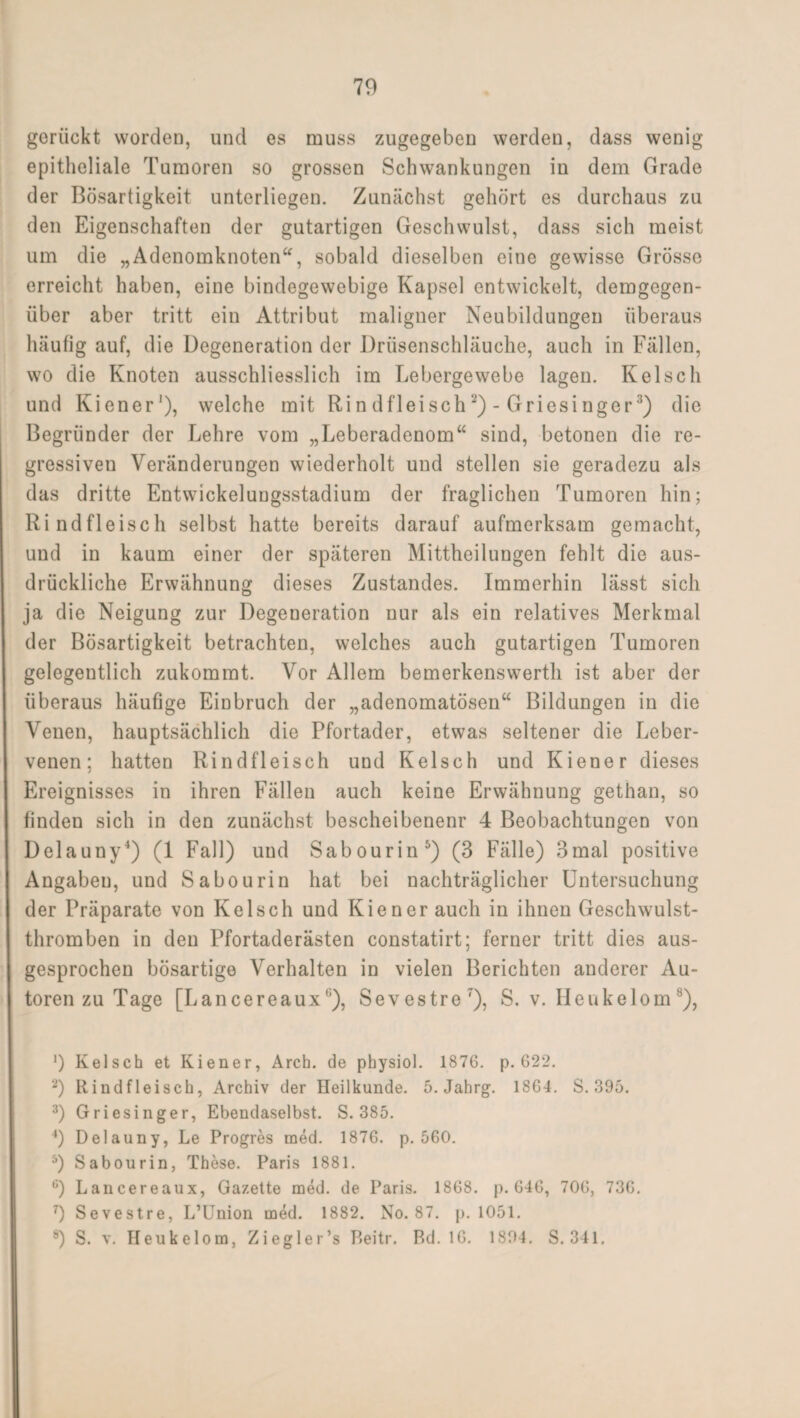 gerückt worden, und es muss zugegeben werden, dass wenig epitheliale Tumoren so grossen Schwankungen in dem Grade der Bösartigkeit unterliegen. Zunächst gehört es durchaus zu den Eigenschaften der gutartigen Geschwulst, dass sich meist um die „Adenomknoten, sobald dieselben eine gewisse Grösse erreicht haben, eine bindegewebige Kapsel entwickelt, demgegen¬ über aber tritt ein Attribut maligner Neubildungen überaus häufig auf, die Degeneration der Drüsenschläuche, auch in Fällen, wo die Knoten ausschliesslich im Lebergewebe lagen. Kelsch und Kien er'), welche mit Rind fleisch2)-Griesinger3) die Begründer der Lehre vom „Leberadenom“ sind, betonen die re¬ gressiven Veränderungen wiederholt und stellen sie geradezu als das dritte Entwickelungsstadium der fraglichen Tumoren hin; Rindfleisch selbst hatte bereits darauf aufmerksam gemacht, und in kaum einer der späteren Mittheilungen fehlt die aus¬ drückliche Erwähnung dieses Zustandes. Immerhin lässt sich ja die Neigung zur Degeneration nur als ein relatives Merkmal der Bösartigkeit betrachten, welches auch gutartigen Tumoren gelegentlich zukommt. Vor Allem bemerkenswerth ist aber der überaus häufige Einbruch der „adenomatösen“ Bildungen in die Venen, hauptsächlich die Pfortader, etwas seltener die Leber¬ venen; hatten Rindfleisch und Kelsch und Kien er dieses Ereignisses in ihren Fällen auch keine Erwähnung gethan, so finden sich in den zunächst bescheibenenr 4 Beobachtungen von Delauny4) (1 Fall) und Sabourin5) (3 Fälle) 3mal positive Angaben, und Sabourin hat bei nachträglicher Untersuchung der Präparate von Kelsch und Kienerauch in ihnen Geschwulst¬ thromben in den Pfortaderästen constatirt; ferner tritt dies aus¬ gesprochen bösartige Verhalten in vielen Berichten anderer Au¬ toren zu Tage [Lancereaux0), Sevestre7), S. v. Heukelom8), ‘) Kelsch et Kiener, Arch. de physiol. 1876. p. 622. 2) Rindfleisch, Archiv der Heilkunde. 5. Jahrg. 1864. S. 395. 3) Griesinger, Ebendaselbst. S. 385. 4) Delauny, Le Progres med. 1876. p. 560. 5) Sabourin, These. Paris 1881. 6) Lancereaux, Gazette med. de Paris. 1868. p. 646, 706, 736. 7) Sevestre, L’Union med. 1882. No. 87. p. 1051. 8) S. v. Heukelom, Ziegler’s Reitr. Rd. 16. 1894, S. 341,