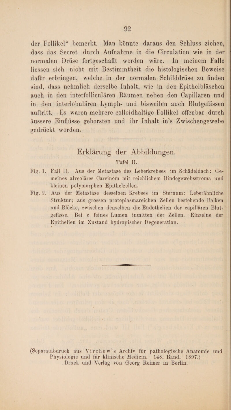 der Follikel“ bemerkt. Man könnte daraus den Schluss ziehen, dass das Secret durch Aufnahme in die Circulation wie in der normalen Drüse fortgeschafft worden wäre. In meinem Falle Hessen sich nicht mit Bestimmtheit die histologischen Beweise dafür erbringen, welche in der normalen Schilddrüse zu finden sind, dass nehmlich derselbe Inhalt, wie in den Epithelbläschen auch in den interfolliculären Räumen neben den Capillaren und in den interlobulären Lymph- und bisweilen auch Blutgefässen auftritt. Es waren mehrere colloidhaltige Follikel offenbar durch äussere Einflüsse geborsten und ihr Inhalt in’s Zwischengewebe gedrückt worden. Erklärung; der Abbildungen. o o Tafel II. Fig. 1. Fall II. Aus der Metastase des Leberkrebses im Schädeldach: Ge¬ meines alveoläres Carcinom mit reichlichem Bindegewebsstroma und kleinen polymorphen Epithelzellen. Fig. 2. Aus der Metastase desselben Krebses im Sternum: Leberähnlicbe Struktur; aus grossen protoplasmareichen Zellen bestehende Balken und Blöcke, zwischen denselben die Endothelien der capillären Blut¬ gefässe. Bei c feines Lumen inmitten der Zellen. Einzelne der Epithelien im Zustand hydropischer Degeneration. (Separatabdruck aus Virchow’s Archiv für pathologische Anatomie und Physiologie und für klinische Medicin. 148. Band. 1897.) Druck und Verlag von Georg Reimer in Berlin.