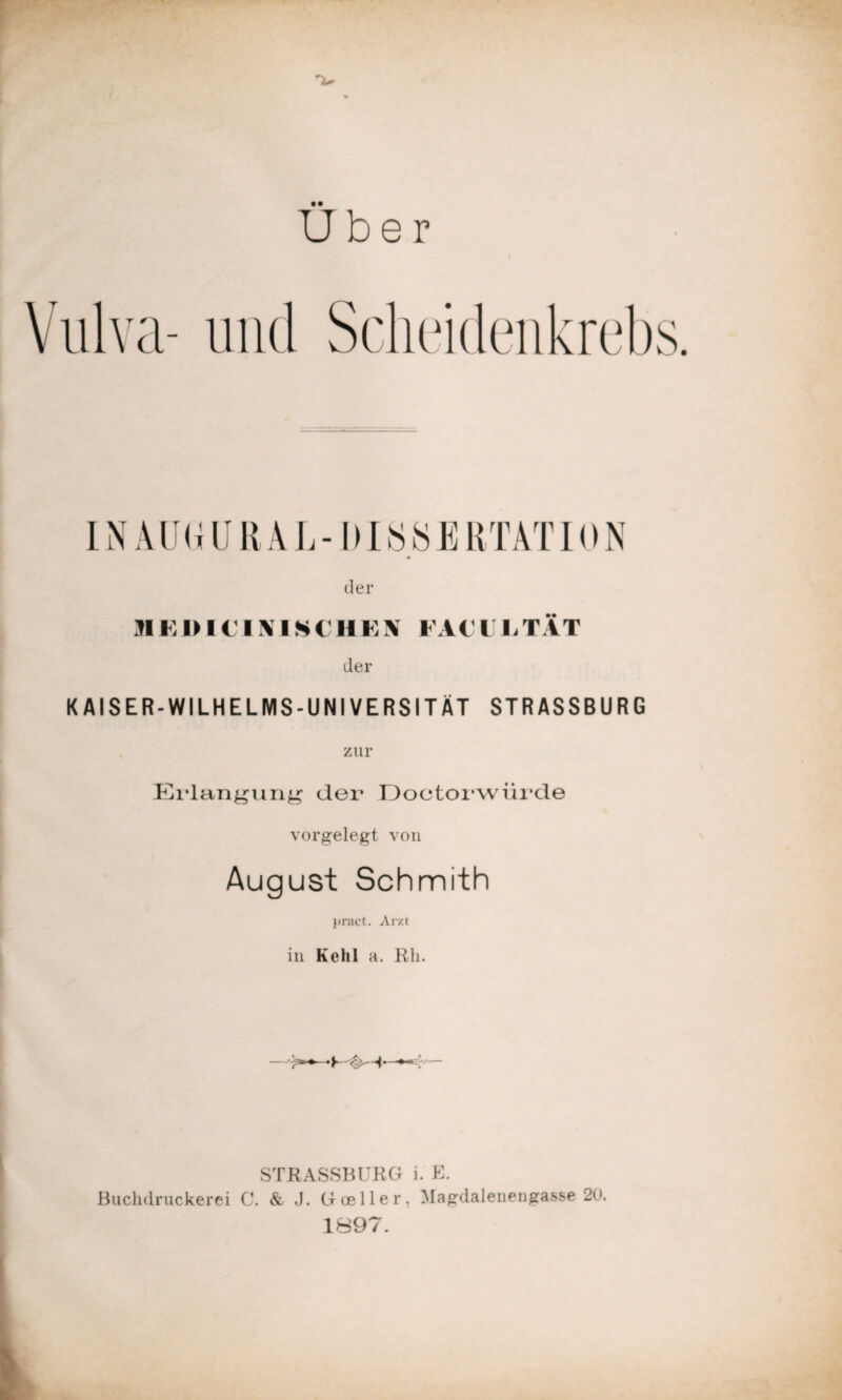 Uber Vulva- und Scheidenkrebs. INAU(iURAL-ltI SS E RTAT ION der ME l> I € IMS( IIE\ FA€LETAT der KAISER-WILHELMS-UNIVERSITÄT STRASSBURG zur Erlangung der Doctorwürde vorgelegt von August Schmith }»ract. Arzt in Kehl a. Rh. STRASSBURG i. E. Buchdruckerei C. & Goeller, Magdalenengasse 20. 1897.