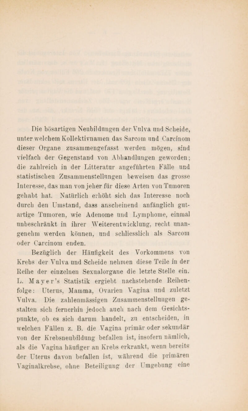 Die bösartigen Neubildungen der Vulva und Scheide, unter welchem Kollektivnamen das Sarcom und Carcinom dieser Organe zusammengefasst werden mögen, sind vielfach der Gegenstand von Abhandlungen geworden; die zahlreich in der Litteratur angeführten Fälle und statistischen Zusammenstellungen beweisen das grosse Interesse, das man von jeher für diese Arten von Tumoren gehabt hat. Natürlich erhöht sich das Interesse noch durch den Umstand, dass anscheinend anfänglich gut¬ artige Tumoren, wie Adenome und Lymphome, einmal unbeschränkt in ihrer Weiterentwicklung, recht unan¬ genehm werden können, und schliesslich als Sarcom oder Carcinom enden. Bezüglich der Häufigkeit des Vorkommens von Krebs der Vulva und Scheide nehmen diese Teile in der Reihe der einzelnen Sexualorgane die letzte Stelle ein. L. May er’s Statistik ergiebt nachstehende Reihen¬ folge: Uterus, Mamma, Ovarien Vagina und zuletzt Vulva. Die zahlenmässigen Zusammenstellungen ge¬ stalten sich fernerhin jedoch auch nach dem Gesichts¬ punkte, ob es sich darum handelt, zu entscheiden, in welchen Fällen z. B. die Vagina primär oder sekundär von der Krebsneubildung befallen ist, insofern nämlich, als die Vagina häufiger an Krebs erkrankt, wenn bereits der Uterus davon befallen ist, während die primären Vaginalkrebse, ohne Beteiligung der l mgebung eine