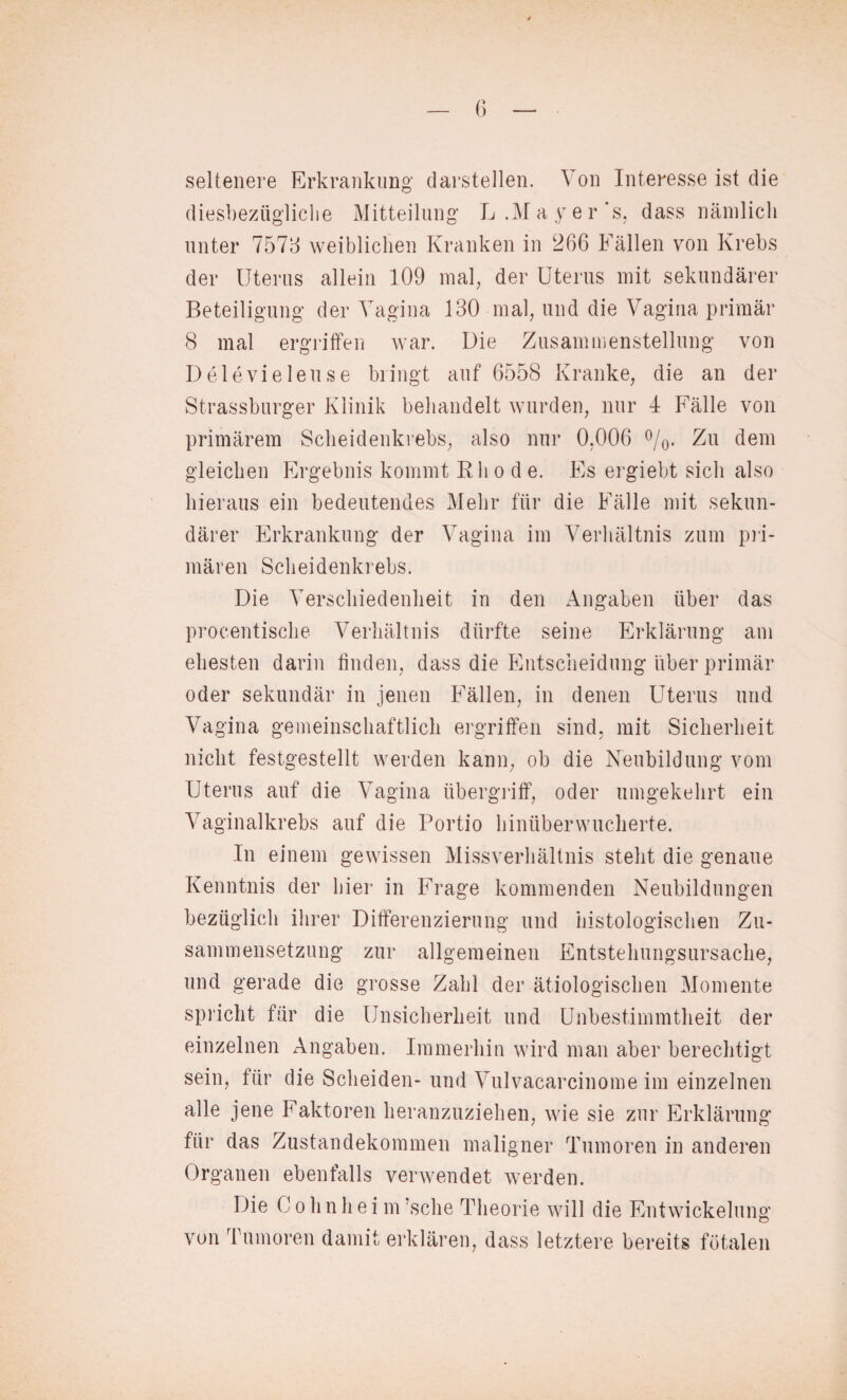 seltenere Erkrankung darstellen. Von Interesse ist die diesbezügliche Mitteilung L .Mayer‘s, dass nämlich unter 7573 weiblichen Kranken in 266 Fällen von Krebs der Uterus allein 109 mal, der Uterus mit sekundärer Beteiligung der Vagina 130 mal, und die Vagina primär 8 mal ergriffen war. Die Zusammenstellung von Delevielense bringt auf 6558 Kranke, die an der Strassburger Klinik behandelt wurden, nur 4 Fälle von primärem Scheidenkrebs, also nur 0,006 °/0. Zu dem gleichen Ergebnis kommt Rho d e. Es ergiebt sich also hieraus ein bedeutendes Mehr für die Fälle mit sekun¬ därer Erkrankung der Vagina im Verhältnis zum pri¬ mären Scheidenkrebs. Die Verschiedenheit in den Angaben über das procentische Verhältnis dürfte seine Erklärung am ehesten darin finden, dass die Entscheidung über primär oder sekundär in jenen Fällen, in denen Uterus und Vagina gemeinschaftlich ergriffen sind, mit Sicherheit nicht festgestellt werden kann, ob die Neubildung vom Uterus auf die Vagina Übergriff, oder umgekehrt ein Vaginalkrebs auf die Portio hinüberwucherte. In einem gewissen Missverhältnis steht die genaue Kenntnis der hier in Frage kommenden Neubildungen bezüglich ihrer Differenzierung und histologischen Zu¬ sammensetzung zur allgemeinen Entstehungsursache, und gerade die grosse Zahl der ätiologischen Momente spricht für die Unsicherheit und Unbestimmtheit der einzelnen Angaben. Immerhin wird man aber berechtigt sein, für die Scheiden- und Vulvacarcinome im einzelnen alle jene Faktoren heranzuziehen, wie sie zur Erklärung für das Zustandekommen maligner Tumoren in anderen Organen ebenfalls verwendet werden. Die 0 o h n h e i m ’sche Theorie will die Entwickelung von Tumoren damit erklären, dass letztere bereits fötalen