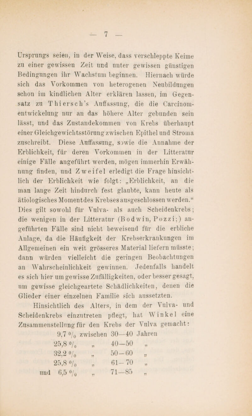 Ursprungs seien, in der Weise, dass verschleppte Keime zu einer gewissen Zeit und unter gewissen günstigen Bedingungen ihr Wachstum beginnen. Hiernach würde sicli das Vorkommen von heterogenen Neubildungen schon im kindlichen Alter erklären lassen, im Gegen¬ satz zu Thiersch's Auffassung, die die Carcinom- entWickelung nur an das höhere Alter gebunden sein lässt, und das Zustandekommen von Krebs überhaupt einer Gleichgewichtsstörung zwischen Epithel und Stroma zuschreibt. Diese Auffassung, sowie die Annahme der Erblichkeit, für deren Vorkommen in der Litteratur einige Fälle angeführt werden, mögen immerhin Erwäh¬ nung finden, und Zweifel erledigt die Frage hinsicht¬ lich der Erblichkeit wie folgt: „Erblichkeit, an die man lange Zeit hindurch fest glaubte, kann heute als ätiologisches Momentdes Krebses ausgeschlossen werden.“ Dies gilt sowohl für Vulva- als auch Scheidenkrebs; die wenigen in der Litteratur (Bodwin, Pozzi;) an¬ geführten Fälle sind nicht beweisend für die erbliche Anlage, da die Häufigkeit der Krebserkrankungen im Allgemeinen ein weit grösseres Material liefern müsste; dann würden vielleicht die geringen Beobachtungen an Wahrscheinlichkeit gewinnen. Jedenfalls handelt es sich hier um gewisse Zufälligkeiten, oder besser gesagt, um gewisse gleichgeartete Schädlichkeiten, denen die Glieder einer einzelnen Familie sich aussetzten. Hinsichtlich des Alters, in dem der V ulva- und Scheidenkrebs einzutreten pflegt, hat Vinkel eine Zusammenstellung für den Krebs der Vulva gemacht: 9,7 °/0 zwischen 30—40 Jahren 25,8 o/0 „ 40—50 „ 32.2 o/0 „ 50—00 25,8 o/0 „ 61-70 und 6,5 °/0 „ 71—85