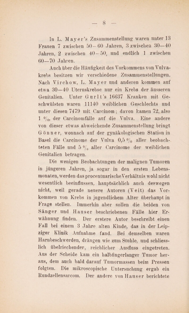 In L. Mayer’s Zusammenstellung waren unter 18 Frauen 7 zwischen 50—60 Jahren, 3 zwischen 30—40 Jahren, 2 zwischen 40—50, und endlich 1 zwischen 60—70 Jahren. Auch über die Häufigkeit des Vorkommens von Vulva¬ krebs besitzen wir verschiedene Zusammenstellungen. Nach Virchow, L. Mayer und anderen kommen auf etwa 30—40 Uteruskrebse nur ein Krebs der äusseren Genitalien. Unter Gurlt’s 16637 Kranken mit Ge¬ schwülsten waren 11140 weiblichen Geschlechts und unter diesen 7479 mit Carcinom; davon kamen 72, also 1 °/0, der Carcinomfälle auf die Vulva. Eine andere von dieser etwas abweichende Zusammenstellung bringt Gönner, wonnach auf der gynäkologischen Station in Basel die Carcinome der Vulva 0,5 °/0 aller beobach¬ teten Fälle und 5 °/0 aller Carcinome der weiblichen Genitalien betragen. Die wenigen Beobachtungen der malignen Tumoren in jüngeren Jahren, ja sogar in den ersten Lebens¬ monaten, werden das procentuarische Verhältnis wohl nicht wesentlich beeinflussen, hauptsächlich auch deswegen nicht, weil gerade neuere Autoren (Veit) das Vor¬ kommen von Krebs in jugendlichem Alter überhaupt in Frage stellen. Immerhin aber sollen die beiden von Sänger und Hauser beschriebenen Fälle hier Er¬ wähnung finden. Der erstere Autor beschreibt einen Fall bei einem 3 Jahre alten Kinde, das in der Leip¬ ziger Klinik Aufnahme fand. Bei demselben waren Harnbeschwerden, drängen wie zum Stuhle, und schliess¬ lich übelriechender, reichlicher Ausfluss eingetreten. Aus der Scheide kam ein halbfingerlanger Tumor her¬ aus, dem auch bald darauf Tumormassen beim Pressen folgten. Die mikroscopische Untersuchung ergab ein Rundzellensarcom. Der andere von Hauser berichtete