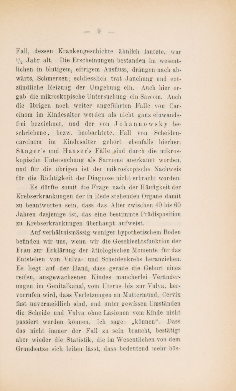 Fall, dessen Krankengeschichte ähnlich lautete, war 1/2 Jahr alt. Die Erscheinungen bestanden im wesent¬ lichen in blutigem, eitrigem Ausfluss, drängen nach ab¬ wärts. Schmerzen; schliesslich trat Jauchung und ent¬ zündliche Reizung der Umgebung ein. Auch hier er¬ gab die mikroskopische Untersuchung ein Sarcom. Auch die übrigen noch weiter angeführten Fälle von Car- cinom im Kindesalter werden als nicht ganz einwands¬ frei bezeichnet, und der von Johann owskv be¬ schriebene, bezw. beobachtete. Fall von Scheiden- carcinom im Kindesalter gehört ebenfalls hierher. Sänger’s und Hausers Fälle sind durch die mikros¬ kopische Untersuchung als Sarcome anerkannt worden, und für die übrigen ist der mikroskopische Nachweis für die Richtigkeit der Diagnose nicht erbracht worden. Es dürfte somit die Frage nach der Häufigkeit der Krebserkrankungen der in Rede stehenden Organe damit zu beantworten sein, dass das Alter zwischen 40 bis 60 Jahren dasjenige ist, das eine bestimmte Prädisposition zu Krebserkrankungen überhaupt auf weist. Auf verhältnismässig weniger hypothetischem Boden befinden wir uns, wenn wir die Geschlechtsfunktion der Frau zur Erklärung der ätiologischen Momente für das Entstehen von Vulva- und Scheidenkrebs heranziehen. Es liegt auf der Hand, dass gerade die Geburt eines reifen, ausgewachsenen Kindes mancherlei Veränder¬ ungen im Genitalkanal, vom Uterus bis zur Vulva, her- vorrufen wird, dass Verletzungen an Muttermund, Cervix fast unvermeidlich sind, und unter gewissen Umständen die Scheide und Vulva ohne Läsionen vom Kinde nicht passiert werden können. Ich sage: „können“. Dass das nicht immer der Fall zu sein braucht, bestätigt aber wieder die Statistik, die im Wesentlichen von dem Grundsätze sich leiten lässt, dass bedeutend mehr bös-