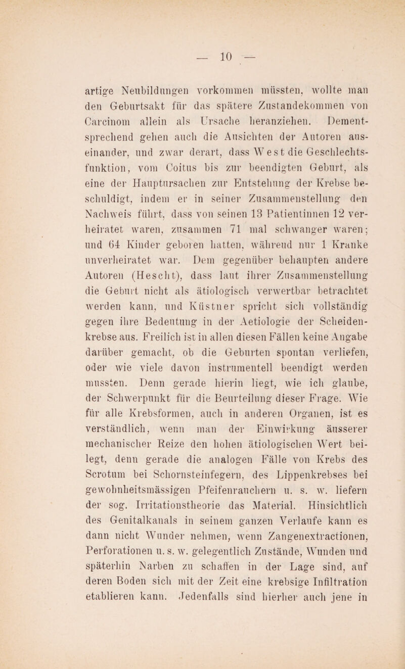 artige Neubildungen Vorkommen müssten, wollte man den Geburtsakt für das spätere Zustandekommen von Carcinom allein als Ursache heranziehen. Dement¬ sprechend gehen auch die Ansichten der Autoren aus¬ einander, und zwar derart, dass West die Geschlechts¬ funktion, vom Coitus bis zur beendigten Geburt, als eine der Hauptursachen zur Entstehung der Krebse be¬ schuldigt, indem er in seiner Zusammenstellung den Nachweis führt, dass von seinen 13 Patientinnen 12 ver¬ heiratet waren, zusammen 71 mal schwanger waren; und 64 Kinder geboren hatten, während nur 1 Kranke unverheiratet war. Dem gegenüber behaupten andere Autoren (Heseht), dass laut ihrer Zusammenstellung die Geburt nicht als ätiologisch verwertbar betrachtet werden kann, und Kästner spricht sich vollständig gegen ihre Bedeutung in der Aetiologie der Scheiden¬ krebse aus. Freilich ist in allen diesen Fällen keine Angabe darüber gemacht, ob die Geburten spontan verliefen, oder wie viele davon instrumentell beendigt werden mussten. Denn gerade hierin liegt, wie ich glaube, der Schwerpunkt für die Beurteilung dieser Frage. Wie für alle Krebsformen, auch in anderen Organen, ist es verständlich, wenn man der Einwirkung äusserer mechanischer Reize den hohen ätiologischen Wert bei¬ legt, denn gerade die analogen Fälle von Krebs des Sero tum bei Schornsteinfegern, des Lippenkrebses bei gewobnheitsmässigen Pfeifenrauchern u. s. w. liefern der sog. Irritationstheorie das Material. Hinsichtlich des Genitalkanals in seinem ganzen Verlaufe kann es dann nicht Wunder nehmen, wenn Zangenextractionen, Perforationen u. s. w. gelegentlich Zustände, Wunden und späterhin Narben zu schaffen in der Lage sind, auf deren Boden sich mit der Zeit eine krebsige Infiltration etablieren kann. Jedenfalls sind hierher auch jene in