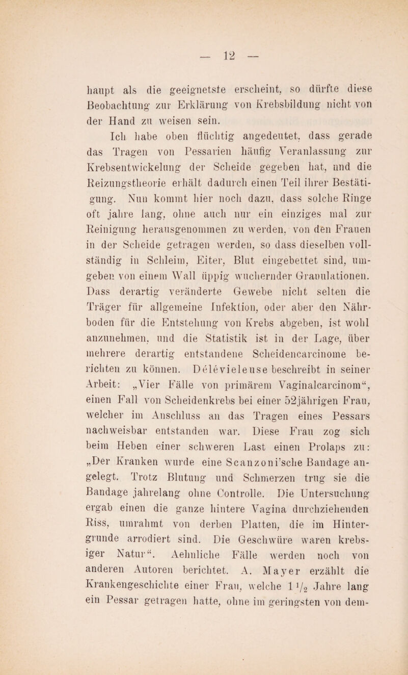 haupt als die geeignetste erscheint, so dürfte diese Beobachtung zur Erklärung von Krebsbildung nicht von der Hand zu weisen sein. Ich habe oben flüchtig angedeutet, dass gerade das Tragen von Pessarien häufig Veranlassung zur Krebsentwickelung der Scheide gegeben hat, und die Reizungstheorie erhält dadurch einen Teil ihrer Bestäti¬ gung. Nun kommt hier noch dazu, dass solche Ringe oft jalire lang, ohne auch nur ein einziges mal zur Reinigung herausgenommen zu werden, von den Frauen in der Scheide getragen werden, so dass dieselben voll¬ ständig in Schleim, Eiter, Blut eingebettet sind, um¬ geben von einem Wall üppig wuchernder Granulationen. Dass derartig veränderte Gewebe nicht selten die Träger für allgemeine Infektion, oder aber den Nähr¬ boden für die Entstehung von Krebs abgeben, ist wohl anzunehmen, und die Statistik ist in der Lage, über mehrere derartig entstandene Scheidencarcinome be¬ richten zu können. D eie viele use beschreibt in seiner Arbeit: „Vier Fälle von primärem Vaginalcarcinom“, einen Fall von Scheidenkrebs bei einer 52jährigen Frau, welcher im Anschluss an das Tragen eines Pessars nachweisbar entstanden war. Diese Frau zog sich beim Heben einer schweren Last einen Prolaps zu: „Der Kranken wurde eine Scanzonrsche Bandage an¬ gelegt. Trotz Blutung und Schmerzen trug sie die Bandage jahrelang ohne Controlle. Die Untersuchung ergab einen die ganze hintere Vagina durchziehenden Riss, umrahmt von derben Platten, die im Hinter¬ gründe arrodiert sind. Die Geschwüre waren krebs- iger Natur“. Aehnliche Fälle werden noch von anderen Autoren berichtet. A. Mayer erzählt die Krankengeschichte einer Frau, welche 11/2 Jahre lang ein Pessar getragen hatte, ohne im geringsten von dem-