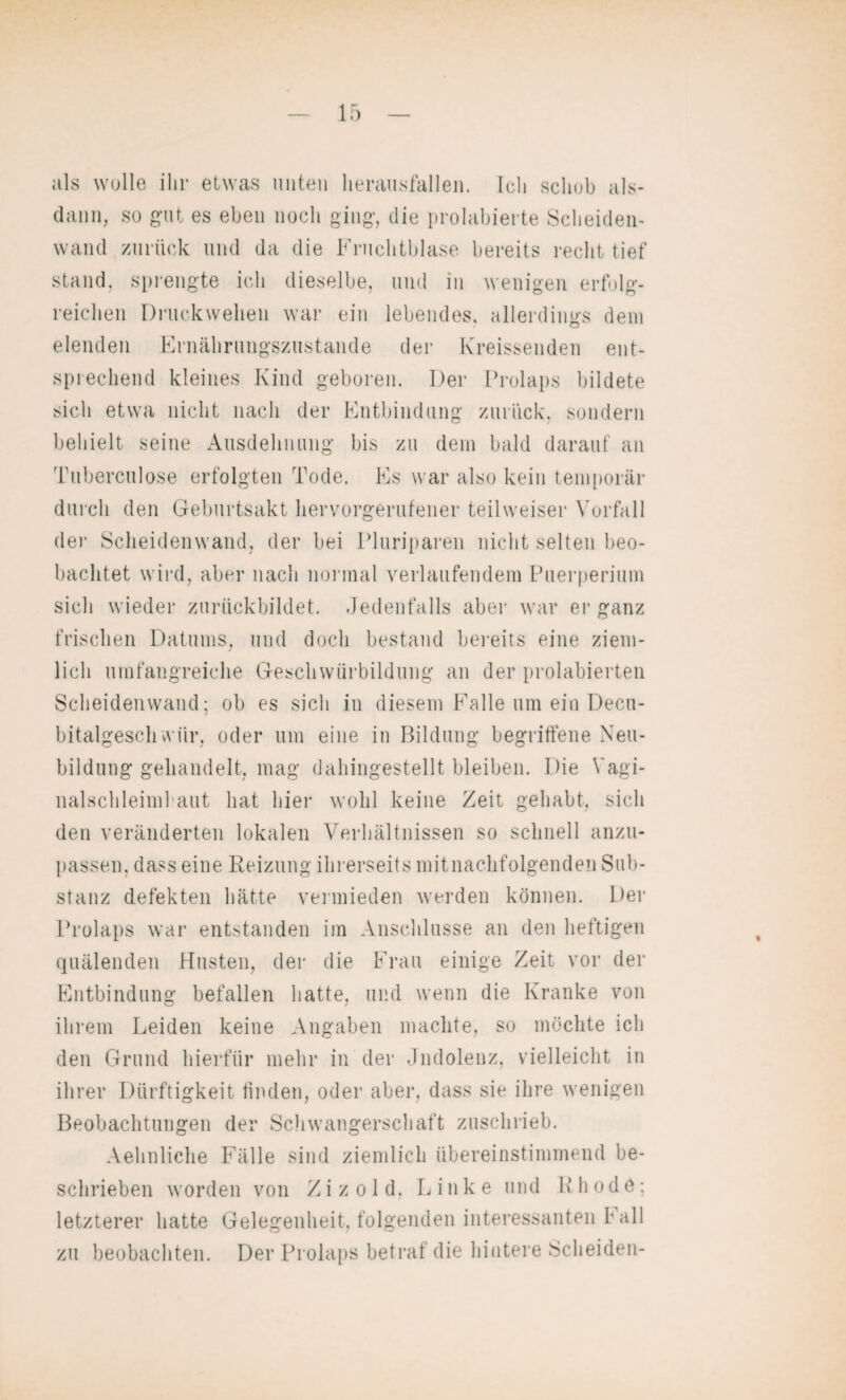 als wolle ihr etwas unten lierausfallen. Ich schob als¬ dann, so gut es eben noch ging, die prohibierte Scheiden¬ wand zurück und da die Fruchtblase bereits recht tief stand, sprengte ich dieselbe, und in wenigen erfolg¬ reichen Druckwellen war ein lebendes, allerdings dem elenden Ernährungszustände der Kreissenden ent¬ sprechend kleines Kind geboren. Der Prolaps bildete sich etwa nicht nach der Entbindung zurück, sondern behielt seine Ausdehnung bis zu dem bald darauf an Tuberculose erfolgten Tode. Es war also kein temporär durch den Geburtsakt hervorgerufener teil weiser Vorfall dei- Scheidenwand, der bei Pluriparen nicht selten beo¬ bachtet wird, aber nach normal verlaufendem Puerperium sich wieder zurückbildet. Jedenfalls aber war er ganz frischen Datums, und doch bestand bereits eine ziem¬ lich umfangreiche Geschwürbildung an der prolabierten Scheidenwand; ob es sich in diesem Falle um ein Decu- bitalgesch vviir, oder um eine in Bildung begriffene Neu¬ bildung gehandelt, mag dahingestellt bleiben. Die Vagi- nalschleiml aut hat hier wohl keine Zeit gehabt, sich den veränderten lokalen Verhältnissen so schnell anzu¬ passen, dass eine Reizung ihrerseits mitnachfolgenden Sub¬ stanz defekten hätte vermieden werden können. Der Prolaps war entstanden im Anschlüsse an den heftigen quälenden Husten, der die Frau einige Zeit vor der Entbindung befallen hatte, und wenn die Kranke von ihrem Leiden keine Angaben machte, so möchte ich den Grund hierfür mehr in der Jndolenz, vielleicht in ihrer Dürftigkeit finden, oder aber, dass sie ihre wenigen Beobachtungen der Schwangerschaft zuschrieb. Aehnliche Fälle sind ziemlich übereinstimmend be¬ schrieben worden von Zizold, Linke und Rhodö; letzterer hatte Gelegenheit, folgenden interessanten hall zu beobachten. Der Prolaps betraf die hintere Scheiden-