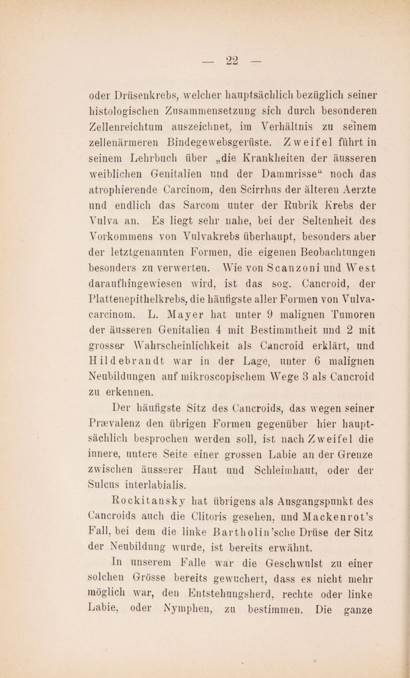oder Drüsenkrebs, welcher hauptsächlich bezüglich seiner histologischen Zusammensetzung sich durch besonderen Zellenreichtum auszeichnet, im Verhältnis zu seinem zellenärmeren Bindegewebsgeriiste. Zweifel führt in seinem Lehrbuch über „die Krankheiten der äusseren weiblichen Genitalien und der Dammrisse“ noch das atrophierende Carcinom, den Scirrhus der älteren Aerzte und endlich das Sarcom unter der Rubrik Krebs der Vulva an. Es liegt sehr nahe, bei der Seltenheit des Vorkommens von Vulvakrebs überhaupt, besonders aber der letztgenannten Formen, die eigenen Beobachtungen besonders zu verwerten. Wie von Scanzoni und West daraufhingewiesen wird, ist das sog. Cancroid, der Plattenepithelkrebs, die häufigste aller Formen von Vulva- carcinom. L. Mayer hat unter 9 malignen Tumoren der äusseren Genitalien 4 mit Bestimmtheit und 2 mit grosser Wahrscheinlichkeit als Cancroid erklärt, und Hildebrandt war in der Lage, unter 6 malignen Neubildungen auf mikroscopischem Wege 3 als Cancroid zu erkennen. Der häufigste Sitz des Cancroids, das wegen seiner Praevalenz den übrigen Formen gegenüber hier haupt¬ sächlich besprochen werden soll, ist nach Zweifel die innere, untere Seite einer grossen Labie an der Grenze zwischen äusserer Haut und Schleimhaut, oder der Sulcus interlabialis. Rockitansky hat übrigens als Ausgangspunkt des Cancroids auch die Clitoris gesehen, und Macken rot’s Fall, bei dem die linke Bartholin’sclie Drüse der Sitz der Neubildung wurde, ist bereits erwähnt. In unserem Falle war die Geschwulst zu einer solchen Grösse bereits gewuchert, dass es nicht mehr möglich war, den Entstehungsherd, rechte oder linke Labie, oder Nymphen, zu bestimmen. Die ganze