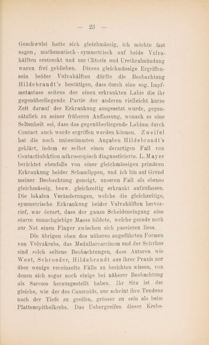 Geschwulst hatte sich gleiclnnässig, ich möchte fast sagen, mathematisch - symmetrisch auf beide Vulva- hälften erstreckt und nur Clitoris und Urethralmündung waren frei geblieben. Dieses gleichmässige Ergriffen¬ sein beider Vulvahälften dürfte die Beobachtung Hildebrandt’s bestätigen, dass durch eine sog. Impf¬ metastase seitens der einen erkrankten Labie die ihr gegenüberliegende Partie der anderen vielleicht kurze Zeit darauf der Erkrankung ausgesetzt wurde, gegen¬ sätzlich zu seiner früheren Auffassung, wonach es eine Seltenheit sei, dass das gegenüberliegende Labium durch Contact auch werde ergriffen werden können. Zweifel hat die noch unbestimmten Angaben Hildebrandt's geklärt, indem er selbst einen derartigen Fall von Contactinfektion mikroscopiseh diagnosticierte. L. Mayer berichtet ebenfalls von einer gleichmässigen primären Erkrankung beider Schamlippen, und ich bin aut Grund meiner Beobachtung geneigt, unseren Fall als ebenso gleiclnnässig, bezw. gleichzeitig erkrankt aufzufassen. Die lokalen Veränderungen, welche die gleichzeitige, symmetrische Erkrankung beider Vulvahälften hervor¬ rief, war derart, dass der ganze Scheideneingang eine starre unnachgiebige Masse bildete, welche gerade noch zur Not einen Finger zwischen sich passieren liess. Die übrigen oben des näheren angeführten Formen von Vulvakrebs, das Medullarcarcinom und der Scirrhus sind solch seltene Beobachtungen, dass Autoren wie West, Schroeder, Hildebrandt aus ihrer Praxis Hin¬ über wenige vereinzelte Fälle zu berichten wissen, von denen sich sogar noch einige bei näherer Beobachtung als Sarcom herausgestellt haben. Ihr Sitz ist der gleiche, wie der des Cancroids, nur scheint ihre Tendenz nach der Tiefe zu greifen, grösser zu sein als beim Plattenepithelkrebs. Das Uebergreifen dieser Krebs-