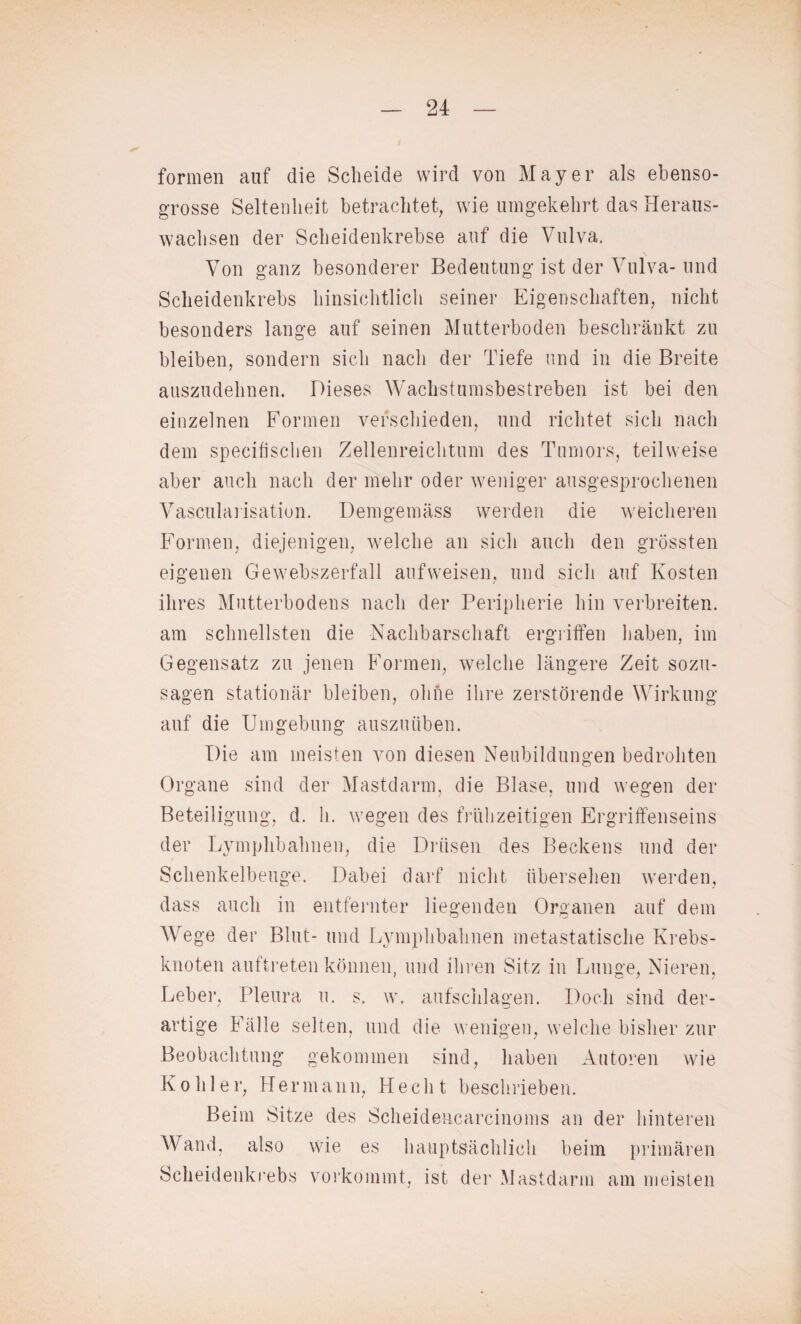 formen auf die Scheide wird von Mayer als ebenso¬ grosse Seltenheit betrachtet, wie umgekehrt das Heraus¬ wachsen der Scheidenkrebse auf die Vulva. Von ganz besonderer Bedeutung ist der Vulva-und Scheidenkrebs hinsichtlich seiner Eigenschaften, nicht besonders lange auf seinen Mutterboden beschränkt zu bleiben, sondern sich nach der Tiefe und in die Breite auszudehnen. Dieses Wachstumsbestreben ist bei den einzelnen Formen verschieden, und richtet sich nach dem specifischen Zellenreichtum des Tumors, teilweise aber auch nach der mehr oder weniger ausgesprochenen Vascularisation. Demgemäss werden die weicheren Formen, diejenigen, welche an sich auch den grössten eigenen Gewebszerfall aufweisen, und sich auf Kosten ihres Mutterbodens nach der Peripherie hin verbreiten, am schnellsten die Nachbarschaft ergriffen haben, im Gegensatz zu jenen Formen, welche längere Zeit sozu¬ sagen stationär bleiben, ohne ihre zerstörende Wirkung auf die Umgebung auszuüben. Die am meisten von diesen Neubildungen bedrohten Organe sind der Mastdarm, die Blase, und wegen der Beteiligung, d. h. wegen des frühzeitigen Ergriffenseins der Lymphbahnen, die Drüsen des Beckens und der Schenkelbeuge. Dabei darf nicht übersehen werden, dass auch in entfernter liegenden Organen auf dem Wege der Blut- und Lymphbahnen metastatische Krebs¬ knoten auftreten können, und ihren Sitz in Lunge, Nieren, Leber, Pleura u. s. w. aufschlagen. Doch sind der¬ artige Fälle selten, und die wenigen, welche bisher zur Beobachtung gekommen sind, haben Autoren wie Köhler, Hermann, Hecht beschrieben. Beim Sitze des Scheidencarcinoms an der hinteren Wand, also wie es hauptsächlich beim primären Scheidenkrebs vorkommt, ist der Mastdarm am meisten