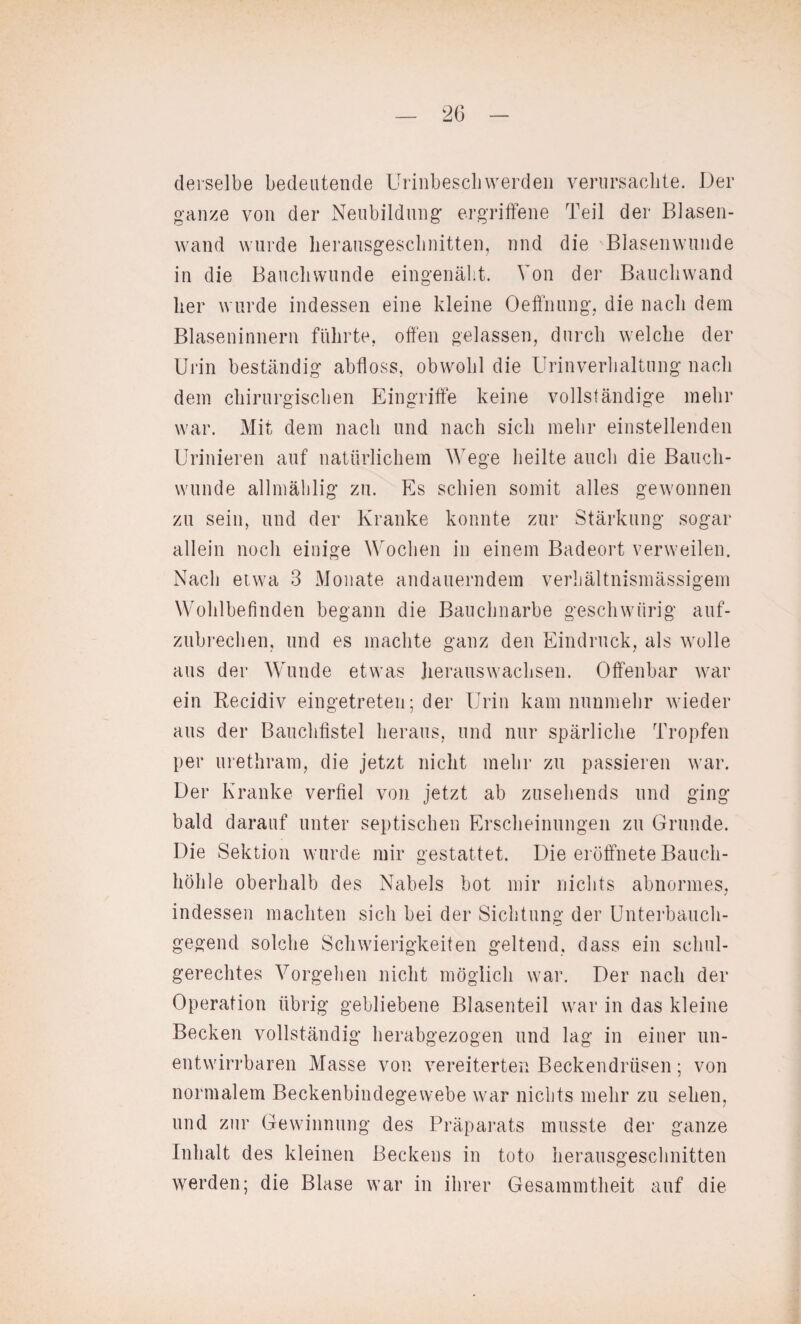 derselbe bedeutende Urinbescliwerden verursaclite. Der ganze von der Neubildung ergriffene Teil der Blasen¬ wand wurde lierausgesclinitten, und die 'Blasenwunde in die Baucbwunde eingenäht. Von der Bauchwand her wurde indessen eine kleine Oeffnung, die nach dem Blaseninnern führte, offen gelassen, durch welche der Urin beständig abfloss, obwohl die Urinverhaltung nach dein chirurgischen Eingriffe keine vollständige mehr war. Mit dem nach und nach sich mehr einstellenden Urinieren auf natürlichem Wege heilte auch die Bauch¬ wunde allmählig zu. Es schien somit alles gewonnen zu sein, und der Kranke konnte zur Stärkung sogar allein noch einige Wochen in einem Badeort verweilen. Nach etwa 3 Monate andauerndem verhältnismässigem Wohlbefinden begann die Bauclmarbe geschwiirig auf¬ zubrechen, und es machte ganz den Eindruck, als wolle aus der Wunde etwas herauswachsen. Offenbar war ein Recidiv eingetreten; der Urin kam nunmehr wieder aus der Bauchfistel heraus, und nur spärliche Tropfen per urethram, die jetzt nicht mehr zu passieren war. Der Kranke verfiel von jetzt ab zusehends und ging bald darauf unter septischen Erscheinungen zu Grunde. Die Sektion wurde mir gestattet. Die eröffnete Bauch¬ höhle oberhalb des Nabels bot mir nichts abnormes, indessen machten sich bei der Sichtung der Unterbauch¬ gegend solche Schwierigkeiten geltend, dass ein schul¬ gerechtes Vorgehen nicht möglich war. Der nach der Operation übrig gebliebene Blasenteil war in das kleine Becken vollständig herabgezogen und lag in einer un¬ entwirrbaren Masse von vereiterten Beckendrüsen; von normalem Beckenbindegewebe war nichts mehr zu sehen, und zur Gewinnung des Präparats musste der ganze Inhalt des kleinen Beckens in toto lierausgesclinitten werden; die Blase war in ihrer Gesammtheit auf die