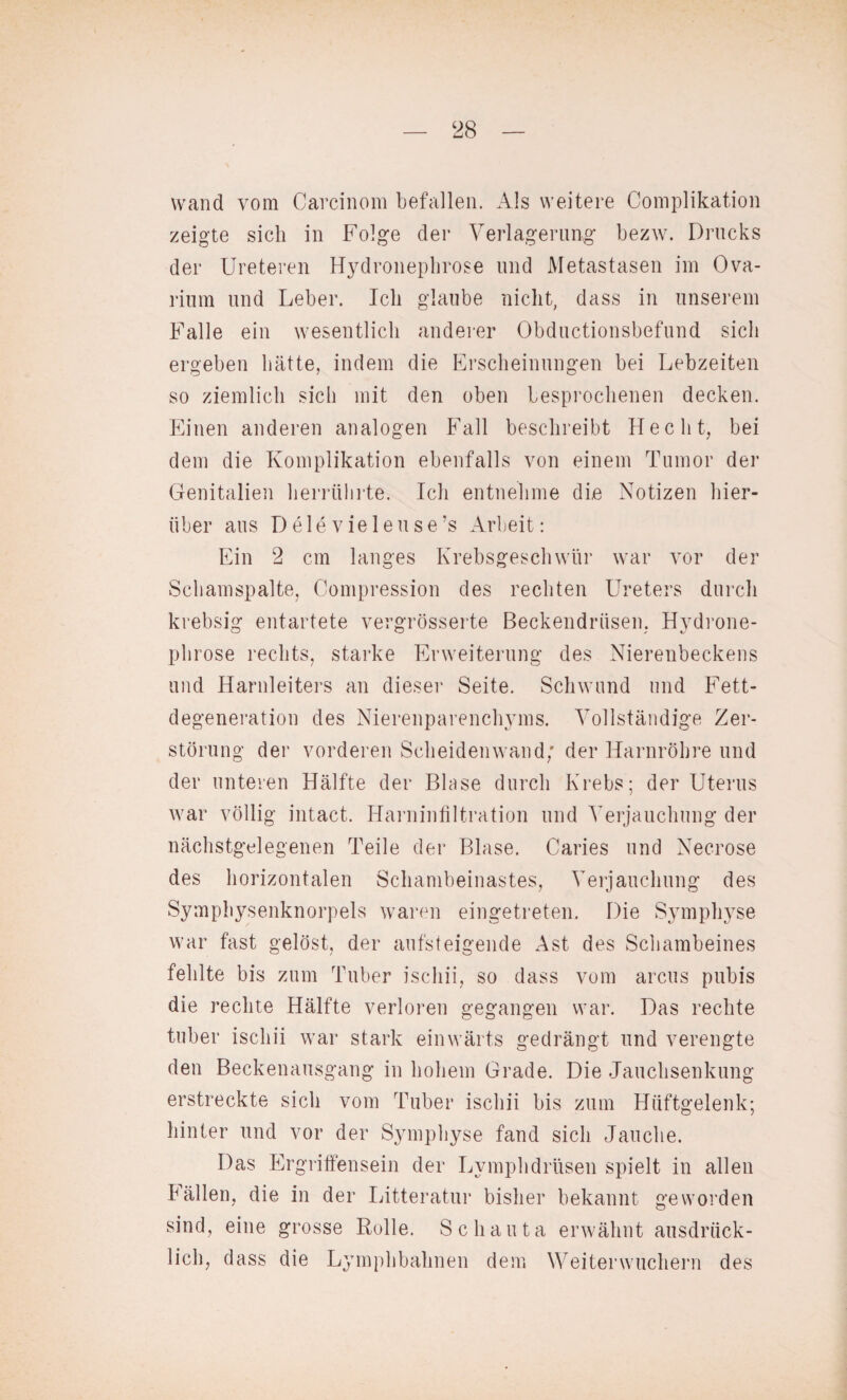 wand vom Carcinom befallen. Als weitere Complikation zeigte sich in Folge der Verlagerung bezw. Drucks der Ureteren Hydronephrose und Metastasen im Ova- rium und Leber. Ich glaube nicht, dass in unserem Falle ein wesentlich anderer Obductionsbefund sich ergeben hätte, indem die Erscheinungen bei Lebzeiten so ziemlich sich mit den oben besprochenen decken. Einen anderen analogen Fall beschreibt Hecht, bei dem die Komplikation ebenfalls von einem Tumor der Genitalien herrülirte. Ich entnehme die Notizen hier¬ über aus D e 1 e v ie 1 e u s e ’s Arbeit: Ein 2 cm langes Krebsgeschwür war vor der Schamspalte, Compression des rechten Ureters durch krebsig entartete vergrösserte Beckendrüsen. Hydrone¬ phrose rechts, starke Erweiterung des Nierenbeckens und Harnleiters an dieser Seite. Schwund und Fett¬ degeneration des Nierenparenchyms. Vollständige Zer¬ störung der vorderen Scheiden wand; der Harnröhre und der unteren Hälfte der Blase durch Krebs; der Uterus war völlig intact. Harninfiltration und Verjauchung der nächstgelegenen Teile der Blase. Caries und Necrose des horizontalen Schambeinastes, Verjauchung des Symphysenknorpels waren eingetreten. Die Symphyse war fast gelöst, der aufsteigende Ast des Schambeines fehlte bis zum Tuber ischii, so dass vom arcus pubis die rechte Hälfte verloren gegangen war. Das rechte tuber ischii war stark einwärts gedrängt und verengte den Beckenausgang in hohem Grade. Die Jauchsenkung erstreckte sich vom Tuber ischii bis zum Hüftgelenk; hinter und vor der Symphyse fand sich Jauche. Das Ergriffensein der Lvmphdrüsen spielt in allen lällen, die in der Litteratur bisher bekannt geworden sind, eine grosse Rolle. Sc hauta erwähnt ausdrück¬ lich, dass die Lymphbahnen dem Weiterwuchern des
