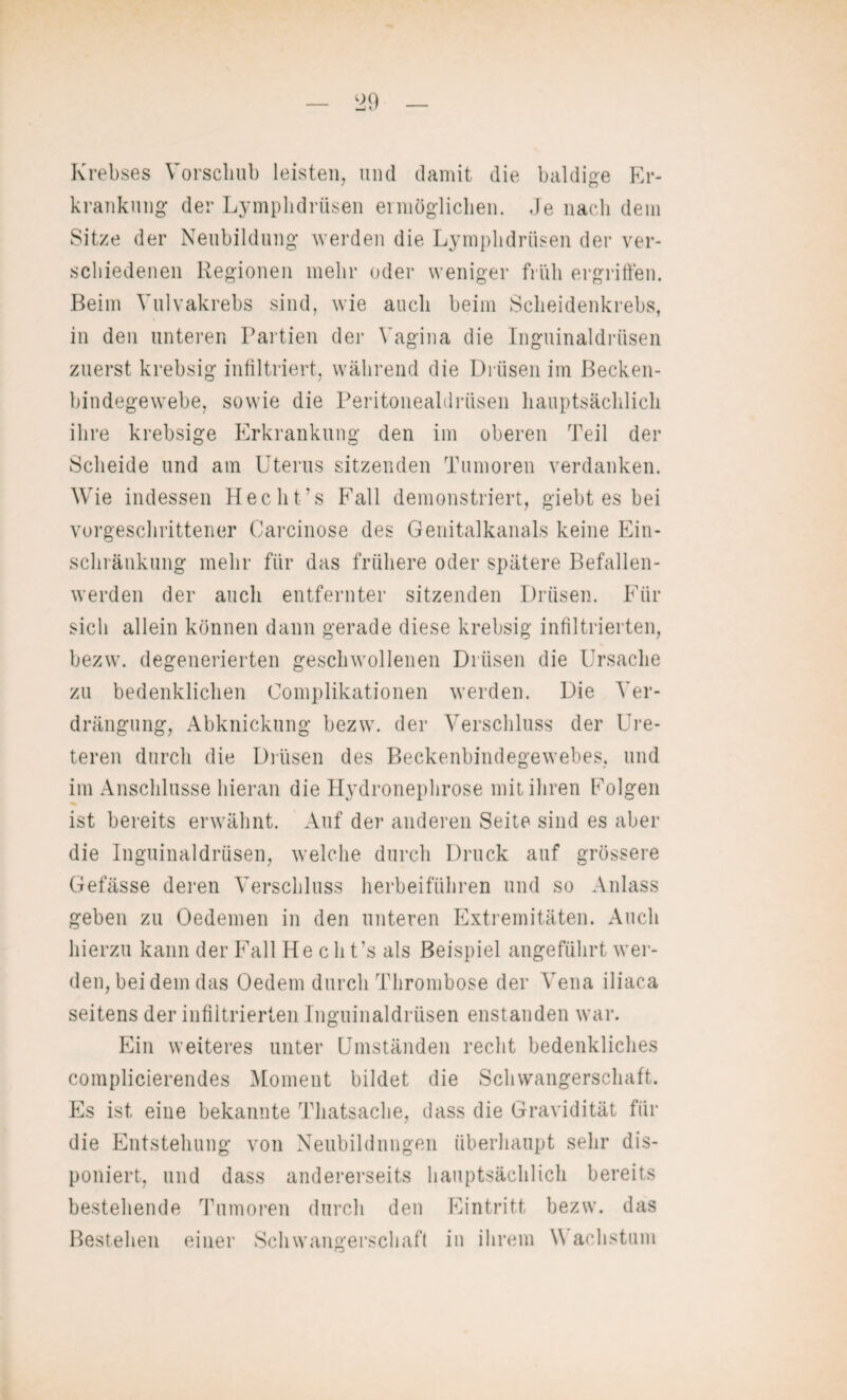 Krebses Vorschub leisten, und damit die baldige Er¬ krankung der Lymplidrüsen ermöglichen. Je nach dem Sitze der Neubildung werden die Lymplidrüsen der ver¬ schiedenen Regionen mehr oder weniger früh ergriffen. Beim Vulvakrebs sind, wie auch beim Scheidenkrebs, in den unteren Partien der Vagina die Inguinaldrüsen zuerst krebsig infiltriert, während die Drüsen im Becken¬ bindegewebe, sowie die Peritonealdrüsen hauptsächlich ihre krebsige Erkrankung den im oberen Teil der Scheide und am Uterus sitzenden Tumoren verdanken. Wie indessen Hecht’s Fall demonstriert, giebt es bei vorgeschrittener Carcinose des Genitalkanals keine Ein¬ schränkung mehr für das frühere oder spätere Befallen¬ werden der auch entfernter sitzenden Drüsen. Für sich allein können dann gerade diese krebsig infiltrierten, bezw. degenerierten geschwollenen Drüsen die Ursache zu bedenklichen Complikationen werden. Die Ver¬ drängung, Abknickung bezw. der Verschluss der Ure- teren durch die Drüsen des Beckenbindegewebes, und im Anschlüsse hieran die Hydronephrose mit ihren Folgen ist bereits erwähnt. Auf der anderen Seite sind es aber die Inguinaldrüsen, welche durch Druck auf grössere Gefässe deren Verschluss herbeiführen und so Anlass geben zu Oedemen in den unteren Extremitäten. Auch hierzu kann der Fall He c h t’s als Beispiel angeführt wer¬ den, bei dem das Oedem durch Thrombose der Vena iliaca seitens der infiltrierten Inguinaldrüsen enstanden war. Ein weiteres unter Umständen recht bedenkliches complicierendes Moment bildet die Schwangerschaft. Es ist eine bekannte Thatsache, dass die Gravidität für die Entstehung von Neubildungen überhaupt sehr dis¬ poniert, und dass andererseits hauptsächlich bereits bestehende Tumoren durch den Eintritt bezw. das