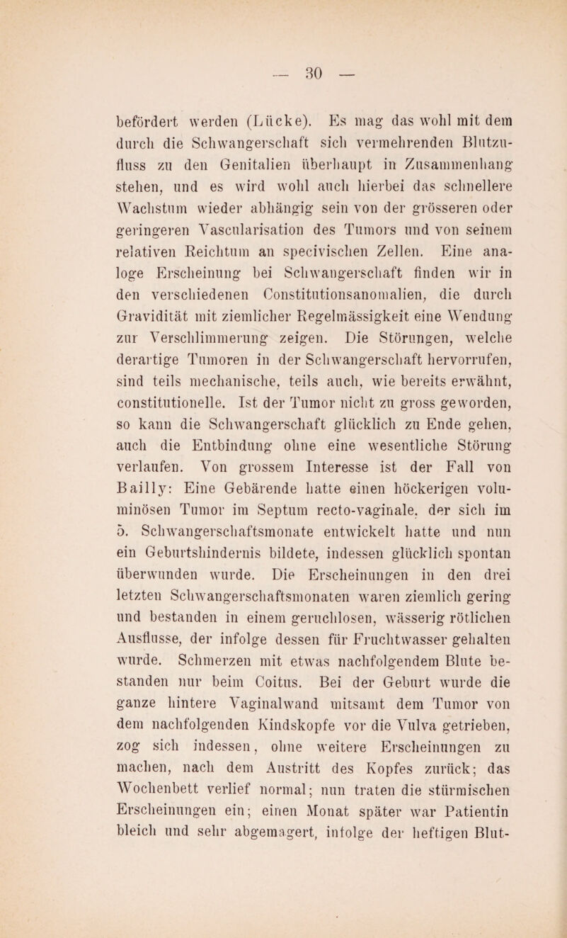 befördert werden (Lücke). Es mag das wohl mit dem durch die Schwangerschaft sicli vermehrenden Blutzu¬ fluss zu den Genitalien überhaupt in Zusammenhang stehen, und es wird wohl auch hierbei das schnellere Wachstum wieder abhängig sein von der grösseren oder geringeren Vascularisation des Tumors und von seinem relativen Reichtum an specivischen Zellen. Eine ana¬ loge Erscheinung bei Schwangerschaft finden wir in den verschiedenen Constitutionsanomalien, die durch Gravidität mit ziemlicher Regelmässigkeit eine Wendung zur Verschlimmerung zeigen. Die Störungen, welche derartige Tumoren in der Schwangerschaft hervorrufen, sind teils mechanische, teils auch, wie bereits erwähnt, constitutionelle. Ist der Tumor nicht zu gross geworden, so kann die Schwangerschaft glücklich zu Ende gehen, auch die Entbindung ohne eine wesentliche Störung verlaufen. Von grossem Interesse ist der Fall von Bail ly: Eine Gebärende hatte einen höckerigen volu¬ minösen Tumor im Septum recto-vaginale, der sich im 5. Schwangerschaftsmonate entwickelt hatte und nun ein Geburtshindernis bildete, indessen glücklich spontan überwunden wurde. Die Erscheinungen in den drei letzten Schwangerschaftsmonaten waren ziemlich gering und bestanden in einem geruchlosen, wässerig rötlichen Ausflusse, der infolge dessen für Fruchtwasser gehalten wurde. Schmerzen mit etwas nachfolgendem Blute be¬ standen nur beim Coitus. Bei der Geburt wurde die ganze hintere Vaginal wand mitsamt dem Tumor von dem nachfolgenden Kindskopfe vor die Vulva getrieben, zog sich indessen, ohne weitere Erscheinungen zu machen, nach dem Austritt des Kopfes zurück; das Wochenbett verlief normal; nun traten die stürmischen Erscheinungen ein; einen Monat später war Patientin bleich und sehr abgemagert, infolge der heftigen Blut-