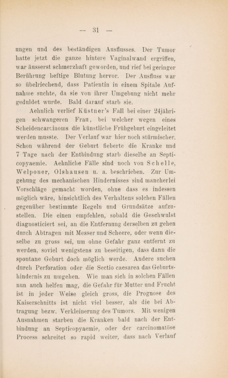 ungen und des beständigen Ausflusses. Der Tumor hatte jetzt die ganze hintere Vaginalwand ergriffen, war äusserst schmerzhaft geworden, und rief bei geringer Berührung heftige Blutung hervor. Der Ausfluss war so übelriechend, dass Patientin in einem Spitale Auf¬ nahme suchte, da sie von ihrer Umgebung nicht mehr geduldet wurde. Bald darauf starb sie. Aehnlich verlief Küstner’s Fall bei einer 24jähri- gen schwangeren Frau, bei welcher wegen eines Scheidencarcinoms die künstliche Frühgeburt eingeleitet werden musste. Der Verlauf war hier noch stürmischer. Schon während der Geburt fieberte die Kranke und 7 Tage nach der Entbindung starb dieselbe an Septi- copyaemie. Aehnliche Fälle sind noch von Schelle, Welponer, Olshausen u. a. beschrieben. Zur Um¬ gehung des mechanischen Hindernisses sind mancherlei Vorschläge gemacht worden, ohne dass es indessen möglich wäre, hinsichtlich des Verhaltens solchen Fällen gegenüber bestimmte Regeln und Grundsätze aufzu¬ stellen. Die einen empfehlen, sobald die Geschwulst diagnosticiert sei, an die Entfernung derselben zu gehen durch Abtragen mit Messerund Scheere, oder wenn die¬ selbe zu gross sei, um ohne Gefahr ganz entfernt zu werden, soviel wenigstens zu beseitigen, dass dann die spontane Geburt doch möglich werde. Andere suchen durch Perforation oder die Sectio caesarea das Geburts¬ hindernis zu umgehen. Wie man sich in solchen Fällen nun auch helfen mag, die Gefahr für Mutter und Frucht ist in jeder Weise gleich gross, die Prognose des Kaiserschnitts ist nicht viel besser, als die bei Ab¬ tragung bezw. Verkleinerung des Tumors. Mit wenigen Ausnahmen starben die Kranken bald nach der Ent¬ bindung an Septieopyaemie, oder der carcinomatüse Process schreitet so rapid weiter, dass nach \ erlauf