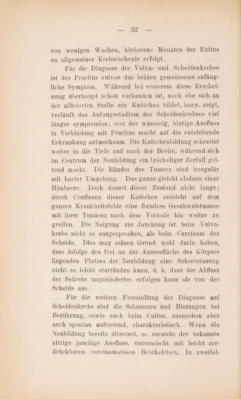 von wenigen Wochen, höchstens Monaten der Exitus an allgemeiner Krebscachexie erfolgt. Für die Diagnose der Vulva- und Sclieidenkrebse ist der Pruritus vulvae das beiden gemeinsame anfäng¬ liche Symptom. Während bei ersterem diese Erschei¬ nung überhaupt schon vorhanden ist, noch ehe sich an der afficierten Stelle ein Knötchen bildet, bezvv. zeigt, verläuft das Anfangsstadium des Scheidenkrebses viel länger symptomlos; erst der wässerig, blutige Ausfluss in Verbindung mit Pruritus macht auf die entstehende Erkrankung aufmerksam. Die Knötchenbildung schreitet weiter in die Tiefe und nach der Breite, während sich im Centrum der Neubildung ein bröckeliger Zerfall gel¬ tend macht. Die Bänder des Tumors sind irregulär mit harter Umgebung. Das ganze gleicht alsdann einer Himbeere. Doch dauert dieser Zustand nicht lange; durch Confluenz dieser Knötchen entsteht auf dem ganzen Krankheitsfelde eine formlose Geschwulstmasse mit ihrer Tendenz nach dem Vorhofe hin weiter zu greifen. Die Neigung zur Jauchung ist beim Vulva¬ krebs nicht so ausgesprochen, als beim Carcinom der Scheide. Dies mag seinen Grund wohl darin haben, dass infolge des frei an der Ausseufläche des Körpers liegenden Platzes der Neubildung eine Sekretstauung nicht so leicht stattfinden kann, d. h. dass der Abfluss der Sekrete ungehinderter erfolgen kann als von der Scheide aus. Für die weitere Feststellung der Diagnose auf Scheidenkrebs sind die Schmerzen und Blutungen bei Berührung, sowie auch beim Coitus, ausserdem aber auch spontan auftretend, charakteristisch. Wenn die Neubildung bereits ulceriert, so entsteht der bekannte eitrige jauchige Ausfluss, untermischt mit leicht zer¬ drückbaren carcinomatösen Bröckelchen. In zweifei-
