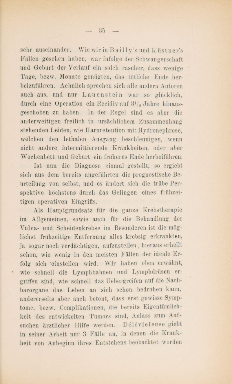 Fällen gesellen haben, war infolge der Schwangerschaft und Geburt der Verlauf ein solch rascher, dass wenige Tage, bezw. Monate genügten, das tötliche Ende her¬ beizuführen. Aehnlich sprechen sich alle andern Autoren auch aus, und nur Lau enstein war so glücklich, durch eine Operation ein Recidiv auf 3l/2 Jahre hinaus¬ geschoben zu haben. In der Regel sind es aber die anderweitigen freilich in ursächlichem Zusammenhang stehenden Leiden, wie Harnretention mit Hydronephrose, welchen den lethalen Ausgang beschleunigen, wenn nicht andere intermittierende Krankheiten, oder aber Wochenbett und Geburt ein früheres Ende herbeiführen. Ist nun die Diagnose einmal gestellt, so ergiebt sich aus dem bereits angeführten die prognostische Be¬ urteilung von selbst, und es ändert sich die trübe Per¬ spektive höchstens durch das Gelingen eines frühzei¬ tigen operativen Eingriffs. Als Hauptgrundsatz für die ganze Krebstherapie im Allgemeinen, sowie auch für die Behandlung der Vulva- und Scheidenkrebse im Besonderen ist die mög¬ lichst frühzeitige Entfernung alles krebsig erkrankten, ja sogar noch verdächtigen, aufzustellen; hieraus erhellt schon, wie wenig in den meisten Fällen der ideale Er¬ folg sich 'einstellen wird. Wir haben oben erwähnt, wie schnell die Lymphbahnen und Lymphdriisen er¬ griffen sind, wie schnell das Uebergreifen auf die Nach¬ barorgane das Leben an sich schon bedrohen kann, andererseits aber auch betont, dass erst gewisse Symp¬ tome, bezw. Complikationen, die bereits Eigentiimlich- keit des entwickelten Tumors sind, Anlass zum An¬ suchen ärztlicher Hilfe werden. Delevieleuse giebt in seiner Arbeit nur 3 Fälle an, in denen die Krank¬ heit von Anbeginn ihres Entstehens beobachtet worden