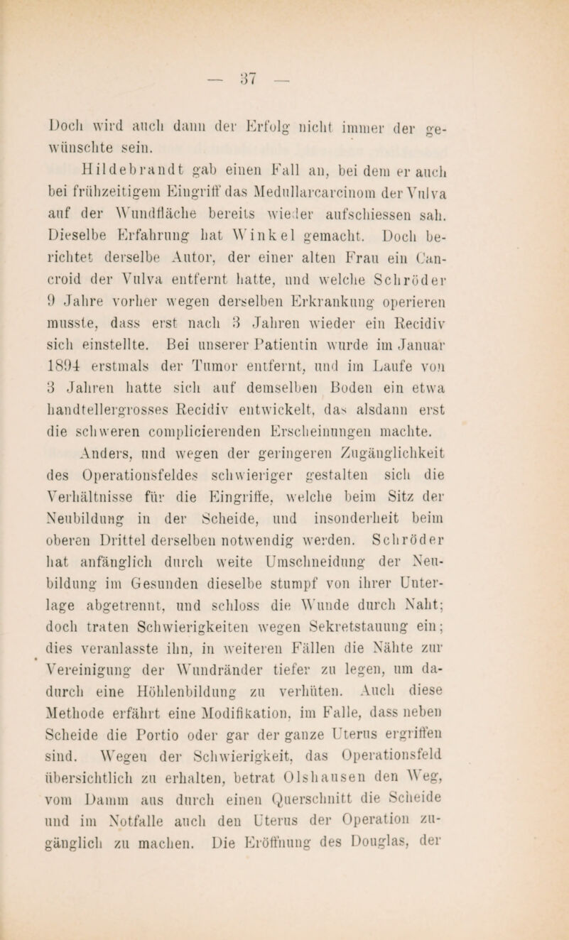 Doch wird auch dann der Erfolg nicht immer der ge¬ wünschte sein. Hildebrandt gab einen Fall an, bei dem er auch bei frühzeitigem Eingriff das Medullarcarcinom der Vulva auf der Wundfläche bereits wieder aufschiessen sah. Dieselbe Erfahrung hat Winkel gemacht. Doch be¬ richtet derselbe Autor, der einer alten Frau ein Can- croid der Vulva entfernt hatte, und welche Schröder 9 Jahre vorher wegen derselben Erkrankung operieren musste, dass erst nach 3 Jahren wieder ein Recidiv sich einstellte. Bei unserer Patientin wurde im Januar 1894 erstmals der Tumor entfernt, und im Laufe von 3 Jahren hatte sich auf demselben Boden ein etwa handtellergrosses Recidiv entwickelt, das alsdann erst die schweren complicierenden Erscheinungen machte. Anders, und wegen der geringeren Zugänglichkeit des Operationsfeldes schwieriger gestalten sich die Verhältnisse für die Eingriffe, welche beim Sitz der Neubildung in der Scheide, und insonderheit beim oberen Drittel derselben notwendig werden. Schröder hat anfänglich durch weite Umschneidung der Neu¬ bildung im Gesunden dieselbe stumpf von ihrer Unter¬ lage abgetrennt, und schloss die Wunde durch Naht; doch traten Schwierigkeiten wegen Sekretstauung ein; dies veranlasste ihn, in weiteren Fällen die Nähte zur Vereinigung der Wundränder tiefer zu legen, um da¬ durch eine Höhlenbildung zu verhüten. Auch diese Methode erfährt eine Modifikation, im Falle, dass neben Scheide die Portio oder gar der ganze Uterus ergriffen sind. Wegen der Schwierigkeit, das Operationsfeld übersichtlich zu erhalten, betrat Olshausen den V eg, vom Damm aus durch einen Querschnitt die Scheide und im Notfälle auch den Uterus der Operation zu¬ gänglich zu machen. Die Eröffnung des Douglas, der