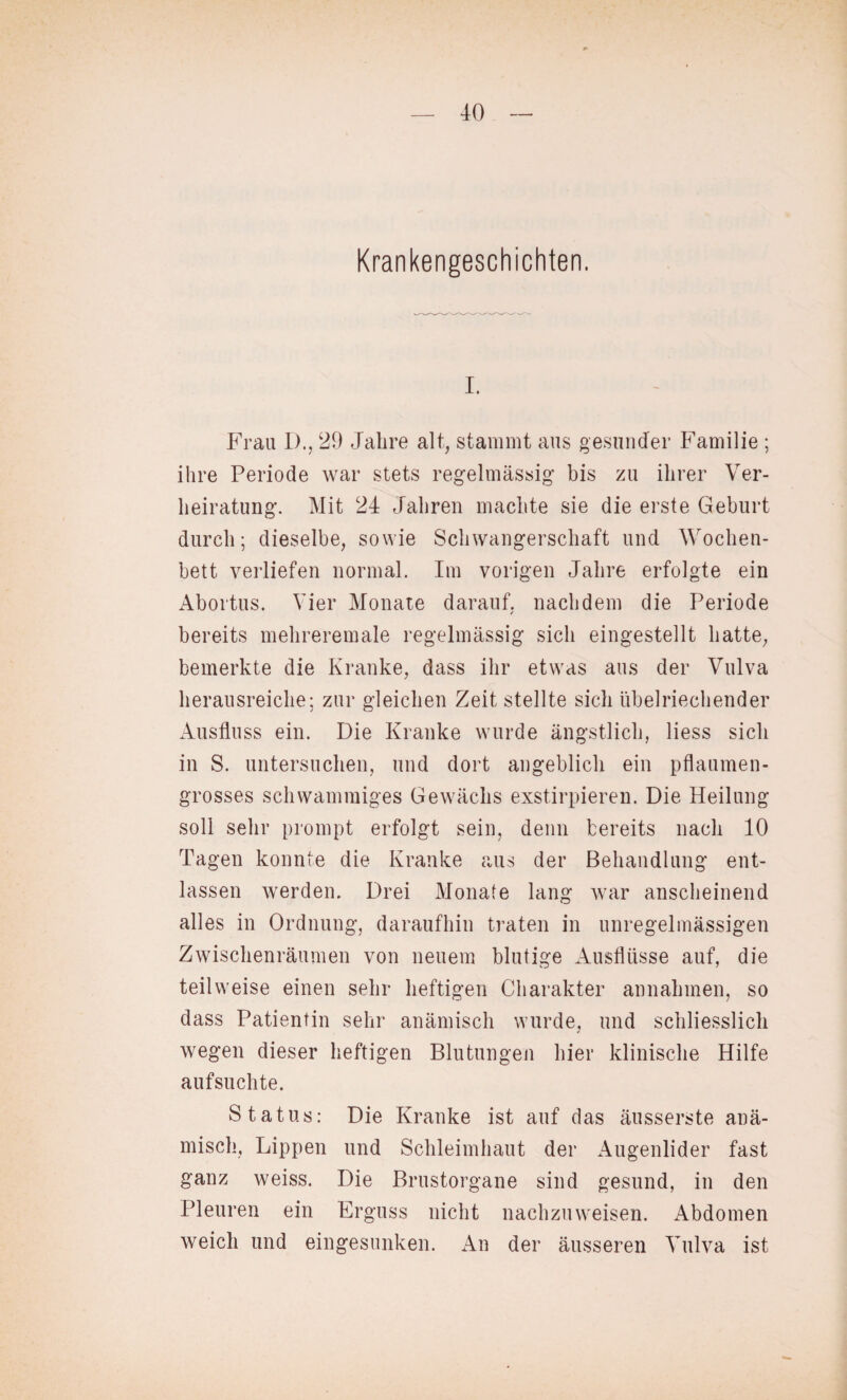 Krankengeschichten. i. Frau 1)., 29 Jahre alt, stammt aus gesunder Familie ; ihre Periode war stets regelmässig bis zu ihrer Ver¬ heiratung. Mit 24 Jahren machte sie die erste Geburt durch; dieselbe, sowie Schwangerschaft und Wochen¬ bett verliefen normal. Im vorigen Jahre erfolgte ein Abortus. Vier Monate darauf, nachdem die Periode / bereits mehreremale regelmässig sich eingestellt hatte, bemerkte die Kranke, dass ihr etwas aus der Vulva herausreiche; zur gleichen Zeit stellte sich übelriechender Ausfluss ein. Die Kranke wurde ängstlich, liess sich in S. untersuchen, und dort angeblich ein pflaumen¬ grosses schwammiges Gewächs exstirpieren. Die Heilung soll sehr prompt erfolgt sein, denn bereits nach 10 Tagen konnte die Kranke aus der Behandlung ent¬ lassen werden. Drei Monate lang war anscheinend alles in Ordnung, daraufhin traten in unregelmässigen Zwischenräumen von neuem blutige Ausflüsse auf, die teilweise einen sehr heftigen Charakter annahmen, so dass Patientin sehr anämisch wurde, und schliesslich wegen dieser heftigen Blutungen hier klinische Hilfe aufsuchte. Status: Die Kranke ist auf das äusserste anä¬ misch, Lippen und Schleimhaut der Augenlider fast ganz weiss. Die Brustorgane sind gesund, in den Pleuren ein Erguss nicht nachzuweisen. xVbdomen weich und eingesunken. An der äusseren Vulva ist