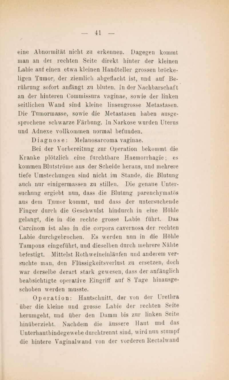 eine Abnormität nicht zu erkennen. Dagegen kommt man an der rechten Seite direkt hinter der kleinen Labie auf einen etwa kleinen Handteller grossen bröcke¬ ligen Tumor, der ziemlich abgeflacht ist, und auf Be¬ rührung sofort anfängt zu bluten. In der Nachbarschaft an der hinteren Commissura vaginae, sowie der linken seitlichen Wand sind kleine linsengrosse Metastasen. Die Tumormasse, sowie die Metastasen haben ausge¬ sprochene schwarze Färbung. In Narkose wurden Uterus und Adnexe vollkommen normal befunden. Diagnose: Melanosarcoma vaginae. Bei der Vorbereitung zur Operation bekommt die Kranke plötzlich eine furchtbare Haemorrhagie; es kommen Blutströme aus der Scheide heraus, und mehrere tiefe Umstechungen sind nicht im Stande, die Blutung auch nur einigermassen zu stillen. Die genaue Unter¬ suchung ergiebt nun, dass die Blutung parenchymatös aus dem Tumor kommt, und dass der untersuchende Finger durch die Geschwulst hindurch in eine Höhle gelangt, die in die rechte grosse Labie führt. Das Carcinom ist also in die corpora cavernosa der rechten Labie durchgebrochen. Es werden nun in die Höhle Tampons eingeführt, und dieselben durch mehrere Nähte befestigt. Mittelst Rothweineinläufen und anderem ver¬ suchte man, den Flüssigkeitsverlust zu ersetzen, doch war derselbe derart stark gewesen, dass der anfänglich beabsichtigte operative Eingriff auf 8 Tage hinausge¬ schoben werden musste. Operation: Hautschnitt, der von der Urethra über die kleine und grosse Labie der rechten Seite herumgeht, und über den Damm bis zur linken Seite hinüberzieht. Nachdem die äussere Haut und das Unterhautbindegewebe durchtrennt sind, wird nun stumpf die hintere Vaginalwand von der vorderen Rectalwand