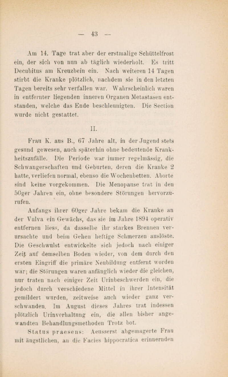 Am 14. Tage trat aber der erstmalige Schüttelfrost ein, der sich von nun ab täglich wiederholt. Es tritt Decubitus am Kreuzbein ein. Nach weiteren 14 Tagen stirbt die Kranke plötzlich, nachdem sie in den letzten Tagen bereits sehr verfallen war. Wahrscheinlich waren in entfernter liegenden inneren Organen Metastasen ent¬ standen, welche das Ende beschleunigten. Die Section wurde nicht gestattet. II. Frau K. aus B., 67 Jahre alt, in der Jugend stets gesund gewesen, auch späterhin ohne bedeutende Krank¬ heitszufälle. Die Periode war immer regelmässig, die Schwangerschaften und Geburten, deren die Kranke 2 hatte, verliefen normal, ebenso die Wochenbetten. Aborte sind keine vorgekommen. Die Menopause trat in den 50ger Jahren ein, ohne besondere Störungen hervorzu¬ rufen. Anfangs ihrer 60ger Jahre bekam die Kranke an der Vulva ein Gewächs, das sie im Jahre 1894 operativ entfernen liess, da dasselbe ihr starkes Brennen ver¬ ursachte und beim Gehen heftige Schmerzen auslöste. Die Geschwulst entwickelte sich jedoch nach einiger Zeit auf demselben Boden wieder, von dem durch den ersten Eingriff die primäre Neubildung entfernt worden war; die Störungen waren anfänglich wieder die gleichen, nur traten nach einiger Zeit Urinbeschwerden ein, die jedoch durch verschiedene Mittel in ihrer Intensität gemildert wurden, zeitweise auch wieder ganz ver¬ schwanden. Im August dieses Jahres trat indessen plötzlich Urinverhaltung ein, die allen bisher ange¬ wandten Behandlungsmethoden Trotz bot. Status praesens mit ängstlichen, an die : Aeusserst abgemagerte Frau Facies hippocratica erinnernden