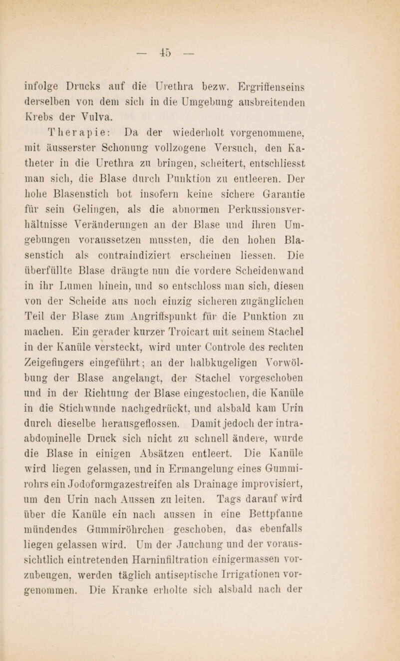 infolge Drucks auf die Urethra bezw. Ergriffenseins derselben von dem sich in die Umgebung ausbreitenden Krebs der Vulva. Therapie: Da der wiederholt vorgenommene, mit äusserster Schonung vollzogene Versuch, den Ka¬ theter in die Urethra zu bringen, scheitert, entschliesst man sich, die Blase durch Punktion zu entleeren. Der hohe Blasenstich bot insofern keine sichere Garantie für sein Gelingen, als die abnormen Perkussionsver¬ hältnisse Veränderungen an der Blase und ihren Um¬ gebungen voraussetzen mussten, die den hohen Bla¬ senstich als contraindiziert erscheinen Hessen. Die überfüllte Blase drängte nun die vordere Scheidenwand in ihr Lumen hinein, und so entschloss man sich, diesen von der Scheide aus noch einzig sicheren zugänglichen Teil der Blase zum Angriffspunkt für die Punktion zu machen. Ein gerader kurzer Troicart mit seinem Stachel % in der Kanüle versteckt, wird unter Controle des rechten Zeigefingers eingeführt; an der halbkugeligen Vorwöl¬ bung der Blase angelangt, der Stachel vorgeschoben und in der Richtung der Blase eingestochen, die Kanüle in die Stichwunde nachgedrückt, und alsbald kam Urin durch dieselbe herausgeflossen. Damit jedoch der intra¬ abdominelle Druck sich nicht zu schnell ändere, wurde die Blase in einigen Absätzen entleert. Die Kanüle wird liegen gelassen, und in Ermangelung eines Gummi¬ rohrs ein Jodoformgazestreifen als Drainage improvisiert, um den Urin nach Aussen zu leiten. Tags darauf wird über die Kanüle ein nach aussen in eine Bettpfanne mündendes Gummiröhrchen geschoben, das ebenfalls liegen gelassen wird. Um der Jauchung und der voraus¬ sichtlich eintretenden Harninfiltration einigermassen vor¬ zubeugen. werden täglich antiseptische Irrigationen vor¬ genommen. Die Kranke erholte sich alsbald nach der
