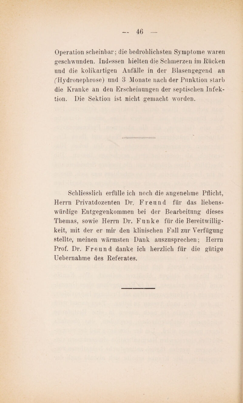 Operation scheinbar; die bedrohlichsten Symptome waren geschwunden. Indessen hielten die Schmerzen im Rucken und die kolikartigen Anfälle in der Blasengegend an fHydronephrose) und 3 Monate nach der Punktion starb die Kranke an den Erscheinungen der septischen Infek¬ tion. Die Sektion ist nicht gemacht worden. Schliesslich erfülle ich noch die angenehme Pflicht, Herrn Privatdozenten Dr. Freund für das liebens¬ würdige Entgegenkommen bei der Bearbeitung dieses Themas, sowie Herrn Dr. Funke für die Bereitwillig¬ keit, mit der er mir den klinischen Fall zur Verfügung stellte, meinen wärmsten Dank auszusprechen; Herrn Prof. Dr. Freund danke ich herzlich für die gütige Uebernahme des Referates.