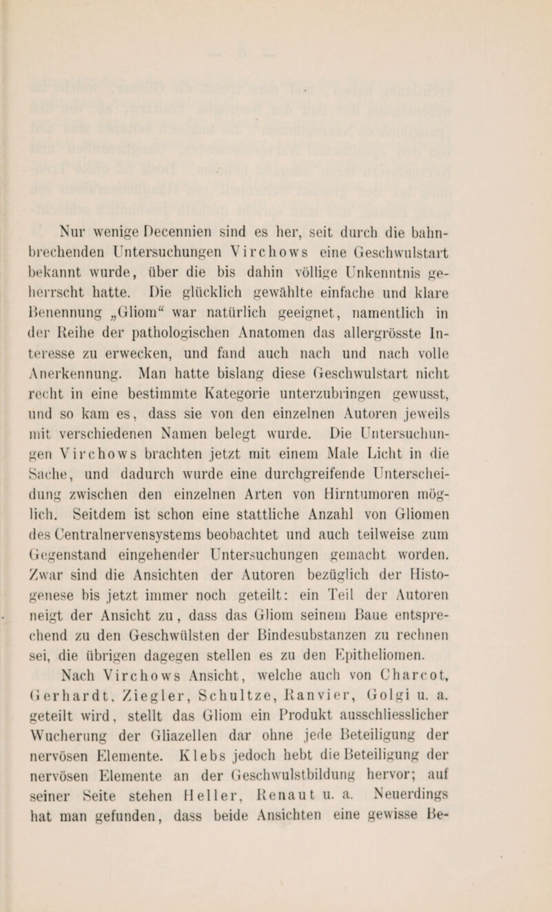 Nur wenige Decennien sind es her, seit durch die bahn¬ brechenden Untersuchungen Virchows eine Geschwulstart bekannt wurde, über die bis dahin völlige Unkenntnis ge¬ herrscht hatte. Die glücklich gewählte einfache und klare Benennung „Gliom war natürlich geeignet, namentlich in der Reihe der pathologischen Anatomen das allergrösste In¬ teresse zu erwecken, und fand auch nach und nach volle Anerkennung. Man hatte bislang diese Geschwulstart nicht recht in eine bestimmte Kategorie unterzubringen gewusst, und so kam es, dass sie von den einzelnen Autoren jeweils mit verschiedenen Namen belegt wurde. Die Untersuchun¬ gen Virchows brachten jetzt mit einem Male Licht in die Sache, und dadurch wurde eine durchgreifende Unterschei¬ dung zwischen den einzelnen Arten von Hirntumoren mög¬ lich. Seitdem ist schon eine stattliche Anzahl von Gliomen des Centralnervensystems beobachtet und auch teilweise zum Gegenstand eingehender Untersuchungen gemacht worden. Zwar sind die Ansichten der Autoren bezüglich der Histo- genese bis jetzt immer noch geteilt: ein Teil der Autoren neigt der Ansicht zu, dass das Gliom seinem Baue entspre¬ chend zu den Geschwülsten der Bindesubstanzen zu rechnen sei, die übrigen dagegen stellen es zu den Epitheliomen. Nach Virchows Ansicht, welche auch von C har cot, Gerhardt, Ziegler, Schultze, Ran vier, Golgi u. a. geteilt wird, stellt das Gliom ein Produkt ausschliesslicher Wucherung der Gliazellen dar ohne jede Beteiligung der nervösen Elemente. Klebs jedoch hebt die Beteiligung der nervösen Elemente an der Geschwulstbildung hervor; auf seiner Seite stehen Heller, Renaut u. a. Neuerdings hat man gefunden, dass beide Ansichten eine gewisse Be-