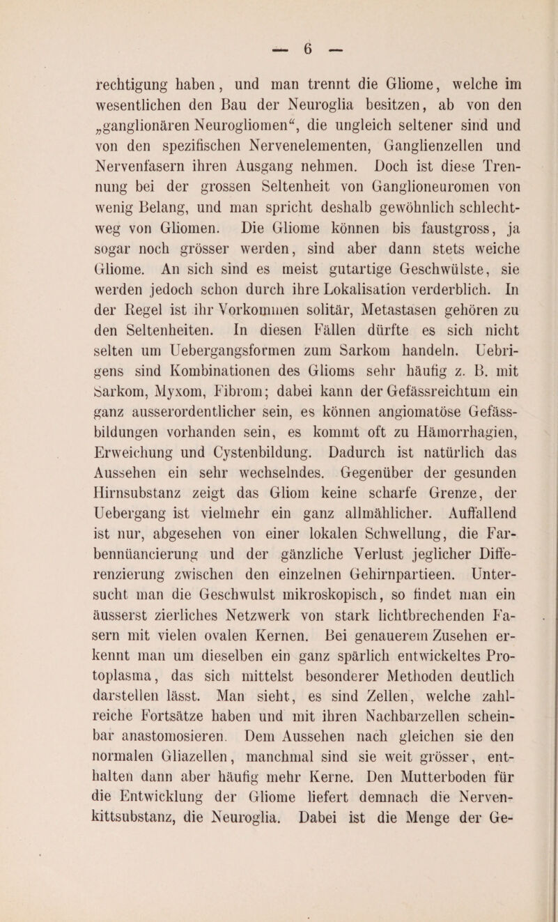 rechtigung haben, und man trennt die Gliome, welche im wesentlichen den Bau der Neuroglia besitzen, ab von den „ganglionären Neurogliomen“, die ungleich seltener sind und von den spezifischen Nervenelementen, Ganglienzellen und Nervenfasern ihren Ausgang nehmen. Doch ist diese Tren¬ nung bei der grossen Seltenheit von Ganglioneuromen von wenig Belang, und man spricht deshalb gewöhnlich schlecht¬ weg von Gliomen. Die Gliome können bis faustgross, ja sogar noch grösser werden, sind aber dann stets weiche Gliome. An sich sind es meist gutartige Geschwülste, sie werden jedoch schon durch ihre Lokalisation verderblich. In der Regel ist ihr Vorkommen solitär, Metastasen gehören zu den Seltenheiten. In diesen Fällen dürfte es sich nicht selten um Uebergangsformen zum Sarkom handeln. Uebri- gens sind Kombinationen des Glioms sehr häufig z. B. mit Sarkom, Myxom, Fibrom; dabei kann der Gefässreichtum ein ganz ausserordentlicher sein, es können angiomatöse Gefäss- bildungen vorhanden sein, es kommt oft zu Hämorrhagien, Erweichung und Cystenbildung. Dadurch ist natürlich das Aussehen ein sehr wechselndes. Gegenüber der gesunden Hirnsubstanz zeigt das Gliom keine scharfe Grenze, der Uebergang ist vielmehr ein ganz allmählicher. Auffallend ist nur, abgesehen von einer lokalen Schwellung, die Far- bennüancierung und der gänzliche Verlust jeglicher Diffe¬ renzierung zwischen den einzelnen Gehirnpartieen. Unter¬ sucht man die Geschwulst mikroskopisch, so findet man ein äusserst zierliches Netzwerk von stark lichtbrechenden Fa¬ sern mit vielen ovalen Kernen. Bei genauerem Zusehen er¬ kennt man um dieselben ein ganz spärlich entwickeltes Pro¬ toplasma, das sich mittelst besonderer Methoden deutlich darstellen lässt. Man sieht, es sind Zellen, welche zahl¬ reiche Fortsätze haben und mit ihren Nachbarzellen schein¬ bar anastomosieren. Dem Aussehen nach gleichen sie den normalen Gliazellen, manchmal sind sie weit grösser, ent¬ halten dann aber häufig mehr Kerne. Den Mutterboden für die Entwicklung der Gliome liefert demnach die Nerven- kittsubstanz, die Neuroglia. Dabei ist die Menge der Ge-