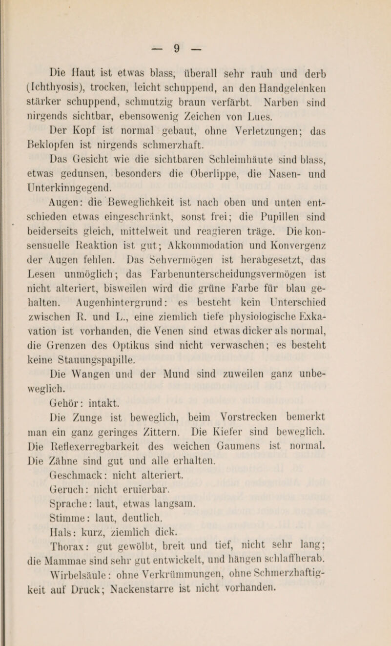 Die Haut ist etwas blass, überall sehr raub und derb (Ichthyosis), trocken, leicht schuppend, an den Handgelenken stärker schuppend, schmutzig braun verfärbt. Narben sind nirgends sichtbar, ebensowenig Zeichen von Lues. Der Kopf ist normal gebaut, ohne Verletzungen; das Beklopfen ist nirgends schmerzhaft. Das Gesicht wie die sichtbaren Schleimhäute sind blass, etwas gedunsen, besonders die Oberlippe, die Nasen- und Unterkinngegend. Augen: die Beweglichkeit ist nach oben und unten ent¬ schieden etwas eingeschränkt, sonst frei; die Pupillen sind beiderseits gleich, mittelweit und reagieren träge. Die kon- sensuelle Reaktion ist gut; Akkommodation und Konvergenz der Augen fehlen. Das Sehvermögen ist herabgesetzt, das Lesen unmöglich; das Farbenunterscheidungsvermögen ist nicht alteriert, bisweilen wird die grüne Farbe für blau ge¬ halten. Augenhintergrund: es besteht kein Unterschied zwischen R. und L., eine ziemlich tiefe physiologische Exka¬ vation ist vorhanden, die Venen sind etwas dicker als normal, die Grenzen des Optikus sind nicht verwaschen; es besteht keine Stauungspapille. Die Wangen und der Mund sind zuweilen ganz unbe¬ weglich. Gehör: intakt. Die Zunge ist beweglich, beim Vorstrecken bemerkt man ein ganz geringes Zittern. Die Kiefer sind beweglich. Die Reflexerregbarkeit des weichen Gaumens ist normal. Die Zähne sind gut und alle erhalten. Geschmack: nicht alteriert. Geruch: nicht eruierbar. Sprache: laut, etwas langsam. Stimme: laut, deutlich. Hals: kurz, ziemlich dick. Thorax: gut gewölbt, breit und tief, nicht sehr lang; die Mammae sind sehr gut entwickelt, und hängen schlaff'herab. Wirbelsäule: ohne Verkrümmungen, ohne Schmerzhaftig¬ keit auf Druck; Nackenstarre ist nicht vorhanden.