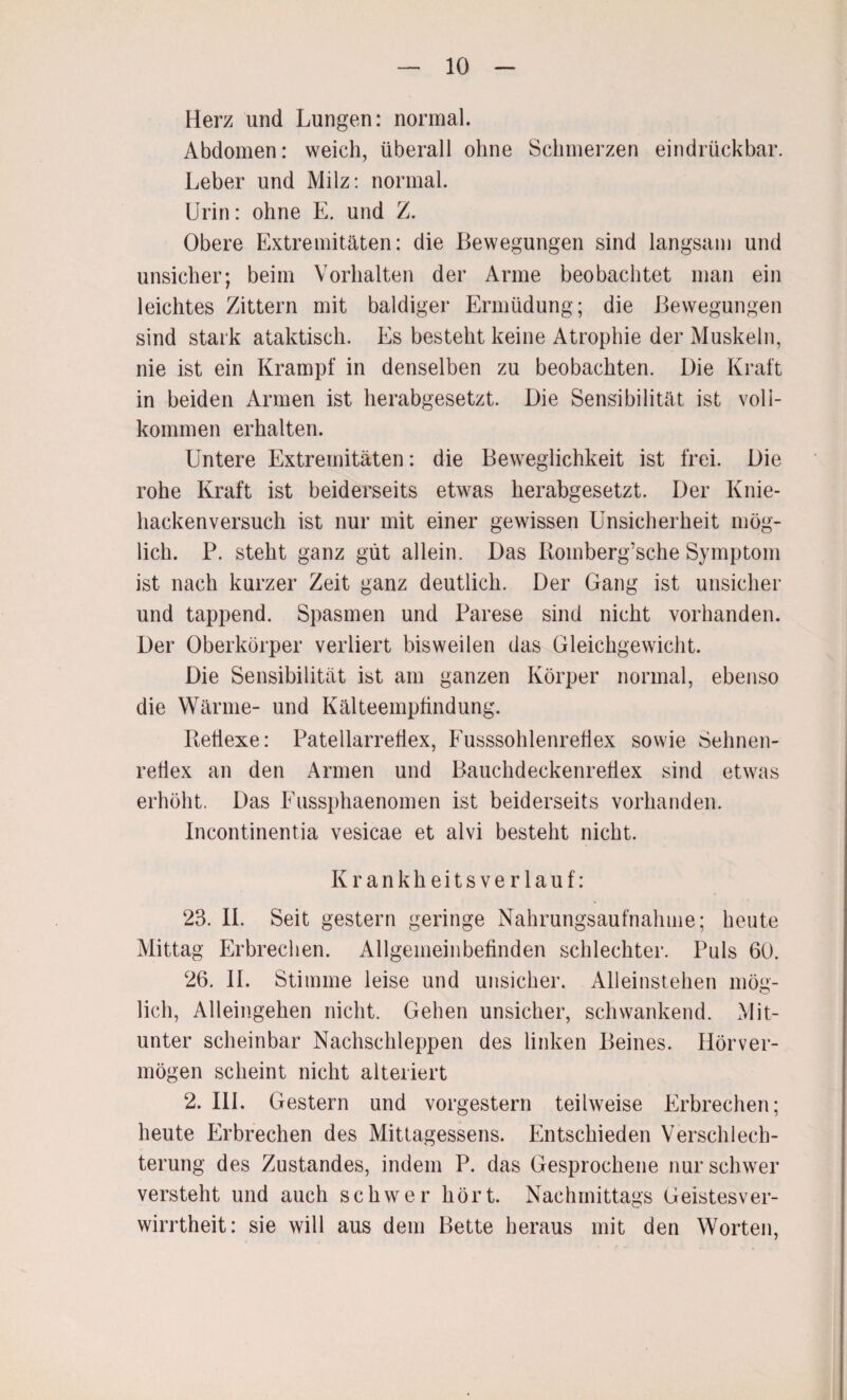 Herz und Lungen: normal. Abdomen: weich, überall ohne Schmerzen eindrückbar. Leber und Milz: normal. Urin: ohne E. und Z. Obere Extremitäten: die Bewegungen sind langsam und unsicher; beim Vorhalten der Arme beobachtet man ein leichtes Zittern mit baldiger Ermüdung; die Bewegungen sind stark ataktisch. Es besteht keine Atrophie der Muskeln, nie ist ein Krampf in denselben zu beobachten. Die Kraft in beiden Armen ist herabgesetzt. Die Sensibilität ist voll¬ kommen erhalten. Untere Extremitäten: die Beweglichkeit ist frei. Die rohe Kraft ist beiderseits etwas herabgesetzt. Der Knie¬ hackenversuch ist nur mit einer gewissen Unsicherheit mög¬ lich. P. steht ganz gut allein. Das Roinberg’sche Symptom ist nach kurzer Zeit ganz deutlich. Der Gang ist unsicher und tappend. Spasmen und Parese sind nicht vorhanden. Der Oberkörper verliert bisweilen das Gleichgewicht. Die Sensibilität ist am ganzen Körper normal, ebenso die Wärme- und Kälteempfindung. Reflexe: Patellarrefiex, Fusssohlenrefiex sowie Sehnen¬ reflex an den Armen und Bauchdeckenreflex sind etwas erhöht. Das Fussphaenomen ist beiderseits vorhanden. Incontinentia vesicae et alvi besteht nicht. Krankheitsverlauf: 23. II. Seit gestern geringe Nahrungsaufnahme; heute Mittag Erbrechen. Allgemeinbefinden schlechter. Puls 60. 26. 11. Stimme leise und unsicher. Alleinstehen mög¬ lich, Alleingehen nicht. Gehen unsicher, schwankend. Mit¬ unter scheinbar Nachschleppen des linken Beines. Hörver¬ mögen scheint nicht alteriert 2. III. Gestern und vorgestern teilweise Erbrechen; heute Erbrechen des Mittagessens. Entschieden Verschlech¬ terung des Zustandes, indem P. das Gesprochene nur schwer versteht und auch schwer hört. Nachmittags Geistesver¬ wirrtheit: sie will aus dem Bette heraus mit den Worten,