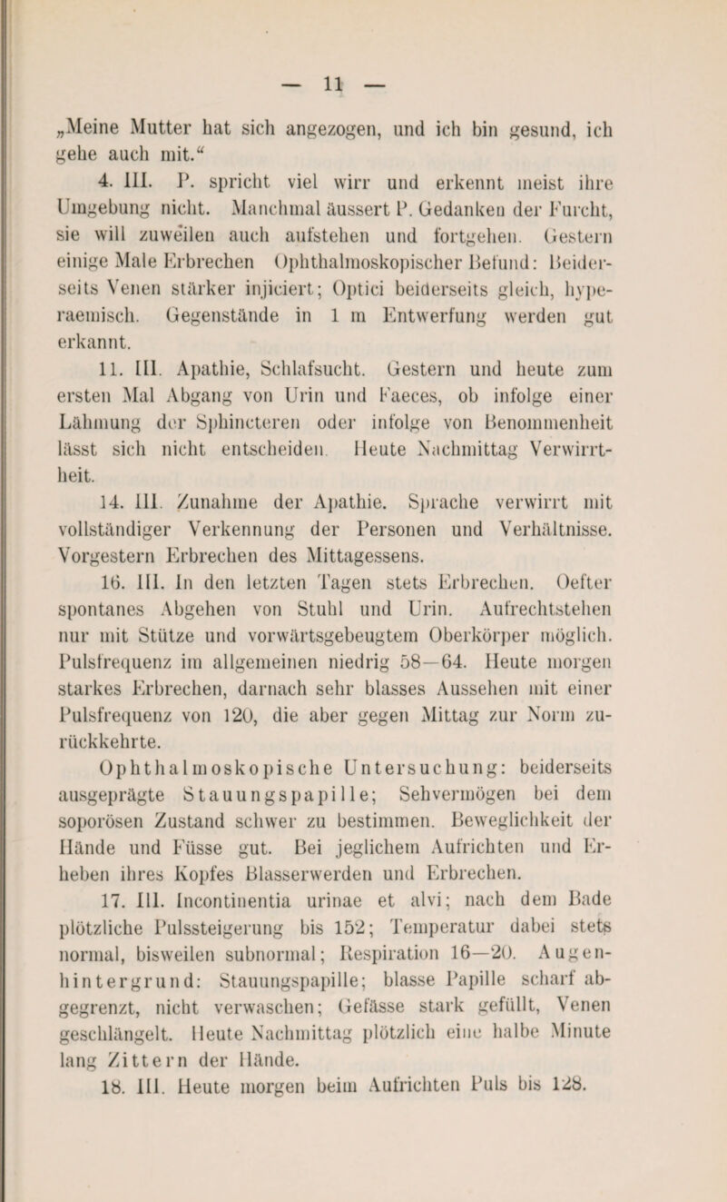 „Meine Mutter hat sich angezogen, und ich bin gesund, ich gehe auch mit.“ 4. 111. P. spricht viel wirr und erkennt meist ihre Umgebung nicht. Manchmal äussert P. Gedanken der Furcht, sie will zuweilen auch aufstehen und fortgehen. Gestern einige Male Erbrechen Ophthalmoskopischer Befund: Beider¬ seits Venen stärker injiciert; Optici beiderseits gleich, hype¬ raemisch. Gegenstände in 1 m Entwertung werden gut erkannt. 11. 111. Apathie, Schlafsucht. Gestern und heute zum ersten Mal Abgang von Urin und Faeces, ob infolge einer Lähmung der Sphincteren oder infolge von Benommenheit lässt sich nicht entscheiden. Heute Nachmittag Verwirrt¬ heit. 14. 111. Zunahme der Apathie. Sprache verwirrt mit vollständiger Verkennung der Personen und Verhältnisse. Vorgestern Erbrechen des Mittagessens. 16. 111. ln den letzten Tagen stets Erbrechen. Oefter spontanes Abgehen von Stuhl und Urin. Aufrechtstehen nur mit Stütze und vorwärtsgebeugtem Oberkörper möglich. Pulsfrequenz im allgemeinen niedrig 58—64. Heute morgen starkes Erbrechen, darnach sehr blasses Aussehen mit einer Pulsfrequenz von 120, die aber gegen Mittag zur Norm zu¬ rückkehrte. Ophthalmoskopische Untersuchung: beiderseits ausgeprägte Stauungspapille; Sehvermögen bei dem soporösen Zustand schwer zu bestimmen. Beweglichkeit der Hände und Füsse gut. Bei jeglichem Aufrichten und Er¬ heben ihres Kopfes Blasserwerden und Erbrechen. 17. 111. Incontinentia urinae et alvi; nach dem Bade plötzliche Pulssteigerung bis 152; Temperatur dabei stets normal, bisweilen subnormal; Respiration 16—20. Augen¬ hintergrund: Stauungspapille; blasse Papille scharf ab¬ gegrenzt, nicht verwaschen; Gefässe stark gefüllt, Venen geschlängelt. Heute Nachmittag plötzlich eine halbe Minute lang Zittern der Hände. 18. Hl. Heute morgen beim Aufrichten Puls bis 128.