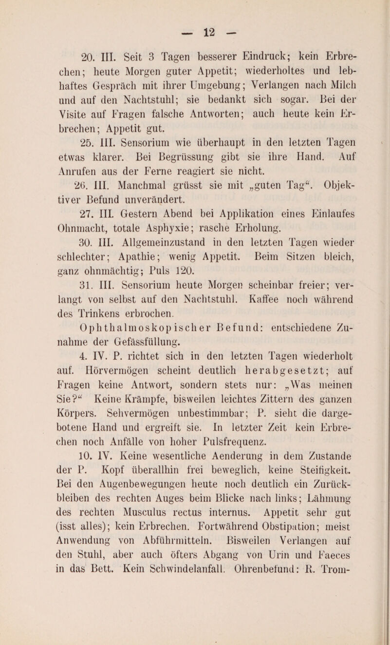 20. III. Seit 3 Tagen besserer Eindruck; kein Erbre¬ chen; heute Morgen guter Appetit; wiederholtes und leb¬ haftes Gespräch mit ihrer Umgebung; Verlangen nach Milch und auf den Nachtstuhl; sie bedankt sich sogar. Bei der Visite auf Fragen falsche Antworten; auch heute kein Er¬ brechen; Appetit gut. 25. III. Sensorium wie überhaupt in den letzten Tagen etwas klarer. Bei Begrüssung gibt sie ihre Hand. Auf Anrufen aus der Ferne reagiert sie nicht. 26. III. Manchmal grüsst sie mit „guten Tag“. Objek¬ tiver Befund unverändert. 27. III. Gestern Abend bei Applikation eines Einlaufes Ohnmacht, totale Asphyxie; rasche Erholung. 30. III. Allgemeinzustand in den letzten Tagen wieder schlechter; Apathie; wenig Appetit. Beim Sitzen bleich, ganz ohnmächtig; Puls 120. 31. III. Sensorium heute Morgen scheinbar freier; ver¬ langt von selbst auf den Nachtstuhl. Kaffee noch während des Trinkens erbrochen. Ophthalmoskopischer Befund: entschiedene Zu¬ nahme der Gefässfüllung. 4. IV. P. richtet sich in den letzten Tagen wiederholt auf. Hörvermögen scheint deutlich herabgesetzt; auf Fragen keine Antwort, sondern stets nur: „Was meinen Sie?“ Keine Krämpfe, bisweilen leichtes Zittern des ganzen Körpers. Sehvermögen unbestimmbar; P. sieht die darge¬ botene Hand und ergreift sie. In letzter Zeit kein Erbre¬ chen noch Anfälle von hoher Pulsfrequenz. 10. IV. Keine wesentliche Aenderung in dem Zustande der P. Kopf überallhin frei beweglich, keine Steifigkeit. Bei den Augenbewegungen heute noch deutlich ein Zurück¬ bleiben des rechten Auges beim Blicke nach links; Lähmung des rechten Musculus rectus internus. Appetit sehr gut (isst alles); kein Erbrechen. Fortwährend Obstipation; meist Anwendung von Abführmitteln. Bisweilen Verlangen auf den Stuhl, aber auch öfters Abgang von Urin und Faeces in das Bett. Kein Schwindelanfall. Ohrenbefund: R. Trom-