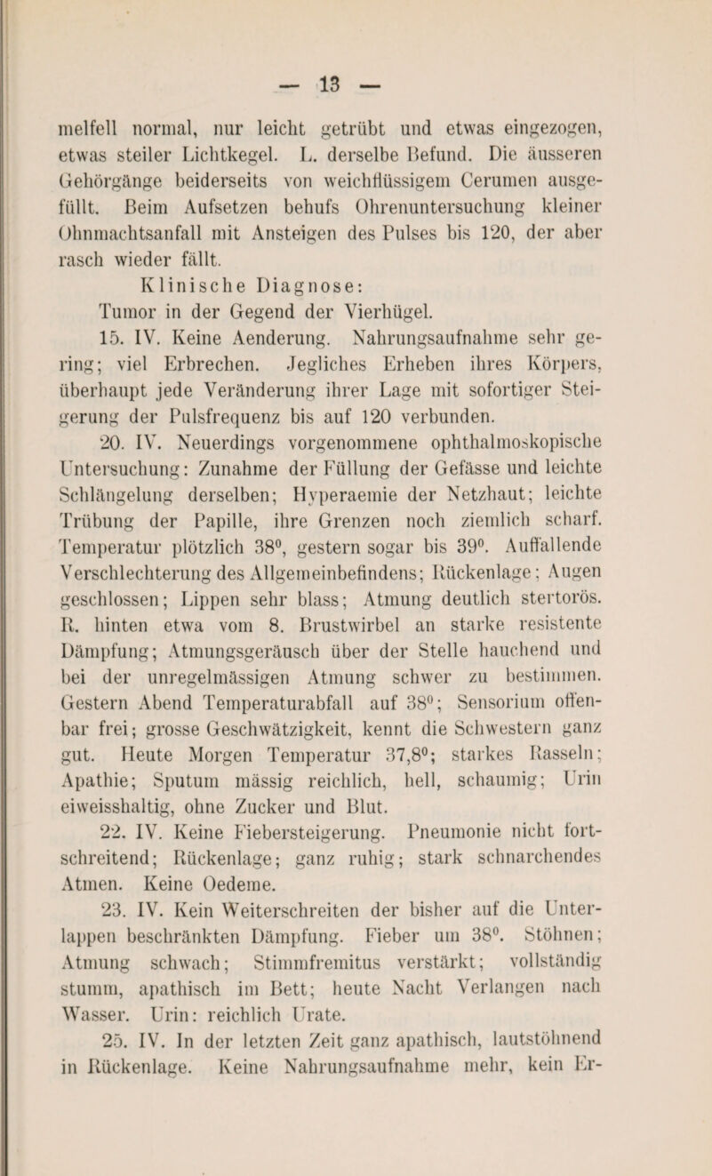 melfell normal, nur leicht getrübt und etwas eingezogen, etwas steiler Lichtkegel. L. derselbe Befund. Die äusseren Gehörgänge beiderseits von weichfiüssigem Cerumen ausge¬ füllt. Beim Aufsetzen behufs Ohrenuntersuchung kleiner Ohnmachtsanfall mit Ansteigen des Pulses bis 120, der aber rasch wieder fällt. Klinische Diagnose: Tumor in der Gegend der Vierhügel. 15. IV. Keine Aenderung. Nahrungsaufnahme sehr ge¬ ring; viel Erbrechen. Jegliches Erheben ihres Körpers, überhaupt jede Veränderung ihrer Lage mit sofortiger Stei¬ gerung der Pulsfrequenz bis auf 120 verbunden. 20. IV. Neuerdings vorgenommene ophthalmoskopische Untersuchung: Zunahme der Eüllung der Gefässe und leichte Schlängelung derselben; Hvperaemie der Netzhaut; leichte Trübung der Papille, ihre Grenzen noch ziemlich scharf. Temperatur plötzlich 38°, gestern sogar bis 39°. Auffallende Verschlechterung des Allgemeinbefindens; Rückenlage; Augen geschlossen; Lippen sehr blass; Atmung deutlich stertorös. R. hinten etwa vom 8. Brustwirbel an starke resistente Dämpfung; Atmungsgeräusch über der Stelle hauchend und bei der unregelmässigen Atmung schwer zu bestimmen. Gestern Abend Temperaturabfall auf 38°; Sensorium offen¬ bar frei; grosse Geschwätzigkeit, kennt die Schwestern ganz gut. Heute Morgen Temperatur 37,8°; starkes Rasseln; Apathie; Sputum mässig reichlich, hell, schaumig; Urin eiweisshaltig, ohne Zucker und Blut. 22. IV. Keine Fiebersteigerung. Pneumonie nicht fort¬ schreitend; Rückenlage; ganz ruhig; stark schnarchendes Atmen. Keine Oedeme. 23. IV. Kein Weiterschreiten der bisher auf die Unter¬ lappen beschränkten Dämpfung. Fieber um 38°. Stöhnen; Atmung schwach; Stimmfremitus verstärkt; vollständig stumm, apathisch im Bett; heute Nacht Verlangen nach Wasser. Urin: reichlich llrate. 25. IV. In der letzten Zeit ganz apathisch, lautstöhnend in Rückenlage. Keine Nahrungsaufnahme mehr, kein Er-