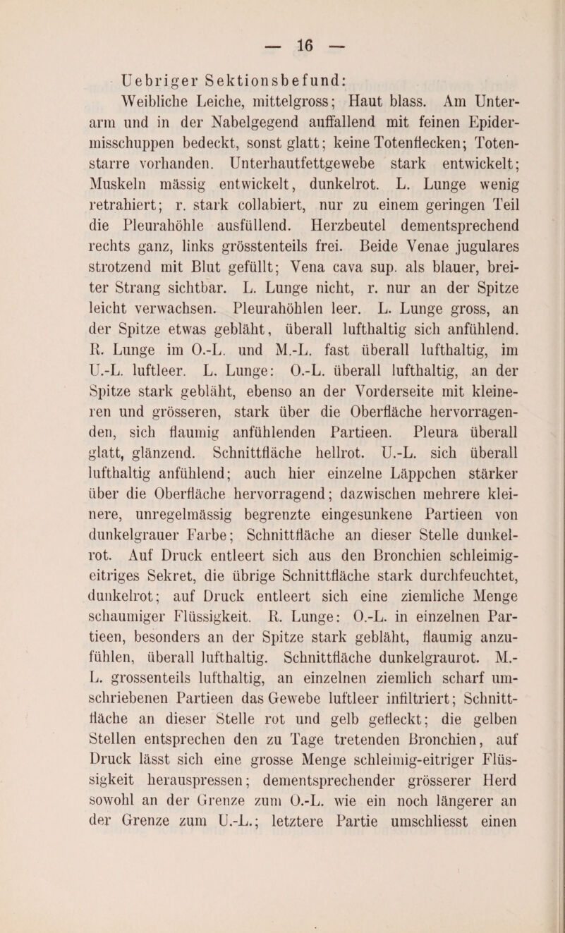 Uebriger Sektionsbefund: Weibliche Leiche, mittelgross; Haut blass. Am Unter¬ arm und in der Nabelgegend auffallend mit feinen Epider- misschuppen bedeckt, sonst glatt; keine Totenflecken; Toten¬ starre vorhanden. Unterhautfettgewebe stark entwickelt; Muskeln massig entwickelt, dunkelrot. L. Lunge wenig retrahiert; r. stark collabiert, nur zu einem geringen Teil die Pleurahöhle ausfüllend. Herzbeutel dementsprechend rechts ganz, links grösstenteils frei. Beide Venae jugulares strotzend mit Blut gefüllt; Vena cava sup. als blauer, brei¬ ter Strang sichtbar. L. Lunge nicht, r. nur an der Spitze leicht verwachsen. Pleurahöhlen leer. L. Lunge gross, an der Spitze etwas gebläht, überall lufthaltig sich anfühlend. R. Lunge im O.-L. und M.-L. fast überall lufthaltig, im U.-L. luftleer. L. Lunge: O.-L. überall lufthaltig, an der Spitze stark gebläht, ebenso an der Vorderseite mit kleine¬ ren und grösseren, stark über die Oberfläche hervorragen¬ den, sich flaumig anfühlenden Partieen. Pleura überall glatt, glänzend. Schnittfläche hellrot. U.-L. sich überall lufthaltig anfühlend; auch hier einzelne Läppchen stärker über die Oberfläche hervorragend; dazwischen mehrere klei¬ nere, unregelmässig begrenzte eingesunkene Partieen von dunkelgrauer Farbe; Schnittfläche an dieser Stelle dunkel¬ rot. Auf Druck entleert sich aus den Bronchien schleimig¬ eitriges Sekret, die übrige Schnittfläche stark durchfeuchtet, dunkelrot; auf Druck entleert sich eine ziemliche Menge schaumiger Flüssigkeit. R. Lunge: O.-L. in einzelnen Par¬ tieen, besonders an der Spitze stark gebläht, flaumig anzu¬ fühlen, überall lufthaltig. Schnittfläche dunkelgraurot. M.- L. grossenteils lufthaltig, an einzelnen ziemlich scharf um¬ schriebenen Partieen das Gewebe luftleer infiltriert; Schnitt¬ fläche an dieser Stelle rot und gelb gefleckt; die gelben Stellen entsprechen den zu Tage tretenden Bronchien, auf Druck lässt sich eine grosse Menge schleimig-eitriger Flüs¬ sigkeit herauspressen; dementsprechender grösserer Herd sowohl an der Grenze zum O.-L. wie ein noch längerer an der Grenze zum U.-L.; letztere Partie umschliesst einen