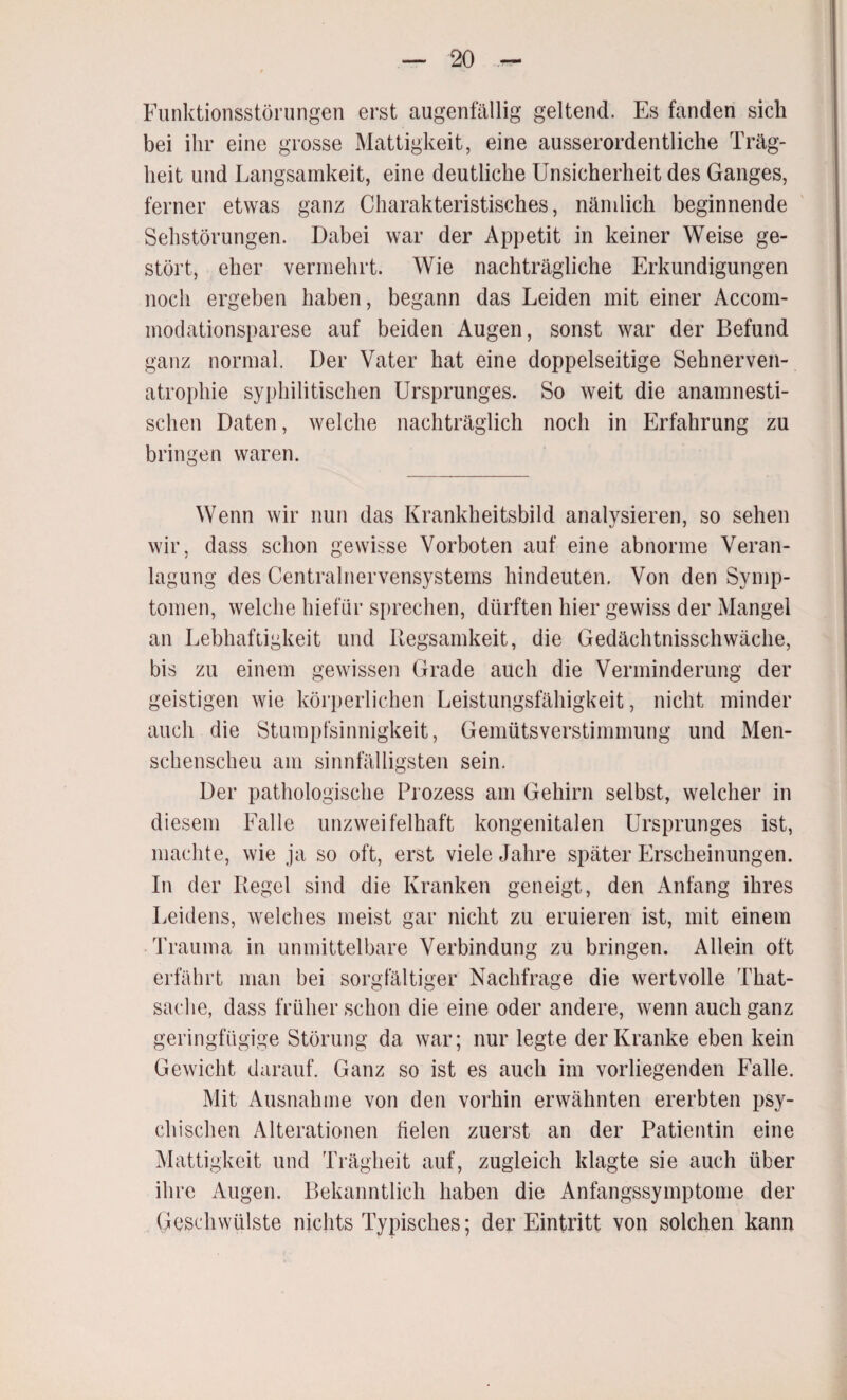 Funktionsstörungen erst augenfällig geltend. Es fanden sich bei ihr eine grosse Mattigkeit, eine ausserordentliche Träg¬ heit und Langsamkeit, eine deutliche Unsicherheit des Ganges, ferner etwas ganz Charakteristisches, nämlich beginnende Sehstörungen. Dabei war der Appetit in keiner Weise ge¬ stört, eher vermehrt. Wie nachträgliche Erkundigungen noch ergeben haben, begann das Leiden mit einer Accom- modationsparese auf beiden Augen, sonst war der Befund ganz normal. Der Vater hat eine doppelseitige Sehnerven¬ atrophie syphilitischen Ursprunges. So weit die anamnesti¬ schen Daten, welche nachträglich noch in Erfahrung zu bringen waren. Wenn wir nun das Krankheitsbild analysieren, so sehen wir, dass schon gewisse Vorboten auf eine abnorme Veran¬ lagung des Centralnervensystems hindeuten. Von den Symp¬ tomen, welche hiefür sprechen, dürften hier gewiss der Mangel an Lebhaftigkeit und Regsamkeit, die Gedächtnisschwäche, bis zu einem gewissen Grade auch die Verminderung der geistigen wie körperlichen Leistungsfähigkeit, nicht minder auch die Stumpfsinnigkeit, Gemütsverstimmung und Men¬ schenscheu am sinnfälligsten sein. Der pathologische Prozess am Gehirn selbst, welcher in diesem Falle unzweifelhaft kongenitalen Ursprunges ist, machte, wie ja so oft, erst viele Jahre später Erscheinungen. In der Regel sind die Kranken geneigt, den Anfang ihres Leidens, welches meist gar nicht zu eruieren ist, mit einem Trauma in unmittelbare Verbindung zu bringen. Allein oft erfährt man bei sorgfältiger Nachfrage die wertvolle That- saclie, dass früher schon die eine oder andere, wenn auch ganz geringfügige Störung da war; nur legte der Kranke eben kein Gewicht darauf. Ganz so ist es auch im vorliegenden Falle. Mit Ausnahme von den vorhin erwähnten ererbten psy¬ chischen Alterationen fielen zuerst an der Patientin eine Mattigkeit und Trägheit auf, zugleich klagte sie auch über ihre Augen. Bekanntlich haben die Anfangssymptome der Geschwülste nichts Typisches; der Eintritt von solchen kann