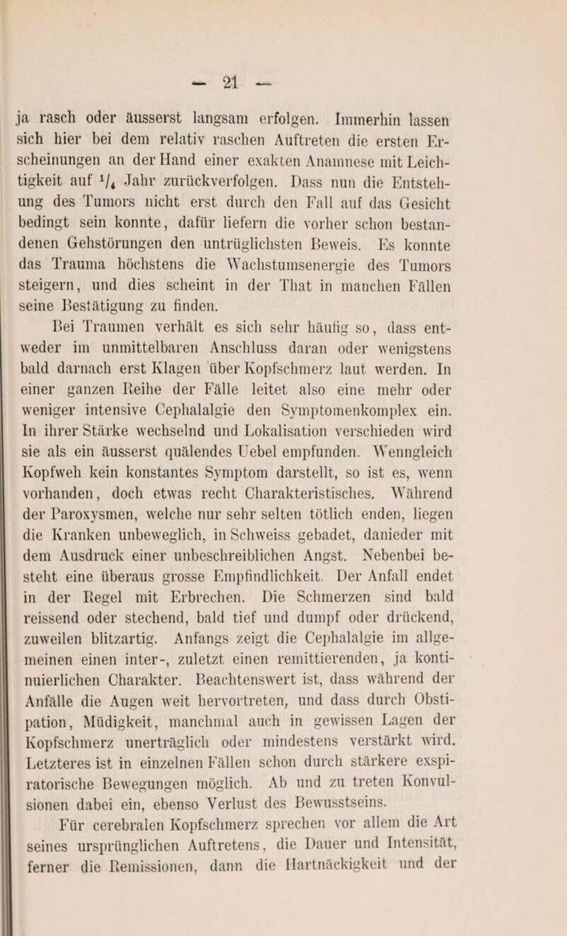 ja rasch oder äusserst langsam erfolgen. Immerhin lassen sich hier bei dem relativ raschen Auftreten die ersten Er¬ scheinungen an der Hand einer exakten Anamnese mit Leich¬ tigkeit auf Vi Jahr zurückverfolgen. Dass nun die Entsteh¬ ung des Tumors nicht erst durch den Fall auf das Gesicht bedingt sein konnte, dafür liefern die vorher schon bestan¬ denen Gehstörungen den untrüglichsten Beweis. Es konnte das Trauma höchstens die Wachstumsenergie des Tumors steigern, und dies scheint in der That in manchen Fällen seine Bestätigung zu finden. Bei Traumen verhält es sich sehr häufig so, dass ent¬ weder im unmittelbaren Anschluss daran oder wenigstens bald darnach erst Klagen über Kopfschmerz laut werden. In einer ganzen Reihe der Fälle leitet also eine mehr oder weniger intensive Cephalalgie den Symptomenkomplex ein. ln ihrer Stärke wechselnd und Lokalisation verschieden wird sie als ein äusserst quälendes Uebel empfunden. Wenngleich Kopfweh kein konstantes Symptom darstellt, so ist es, wenn vorhanden, doch etwas recht Charakteristisches. Während der Paroxysmen, welche nur sehr selten tötlich enden, liegen die Kranken unbeweglich, in Schweiss gebadet, danieder mit dem Ausdruck einer unbeschreiblichen Angst. Nebenbei be¬ steht eine überaus grosse Empfindlichkeit. Der Anfall endet in der Regel mit Erbrechen. Die Schmerzen sind bald reissend oder stechend, bald tief und dumpf oder drückend, zuweilen blitzartig. Anfangs zeigt die Cephalalgie im allge¬ meinen einen inter-, zuletzt einen remittierenden, ja konti¬ nuierlichen Charakter. Beachtenswert ist, dass während der Anfälle die Augen weit hervortreten, und dass durch Obsti¬ pation, Müdigkeit, manchmal auch in gewissen Lagen der Kopfschmerz unerträglich oder mindestens verstärkt wird. Letzteres ist in einzelnen Fällen schon durch stärkere exspi- ratorische Bewegungen möglich. Ab und zu treten Konvul¬ sionen dabei ein, ebenso Verlust des Bewusstseins. Für cerebralen Kopfschmerz sprechen vor allem die Art seines ursprünglichen Auftretens, die Dauer und Intensität, ferner die Remissionen, dann die Hartnäckigkeit und der