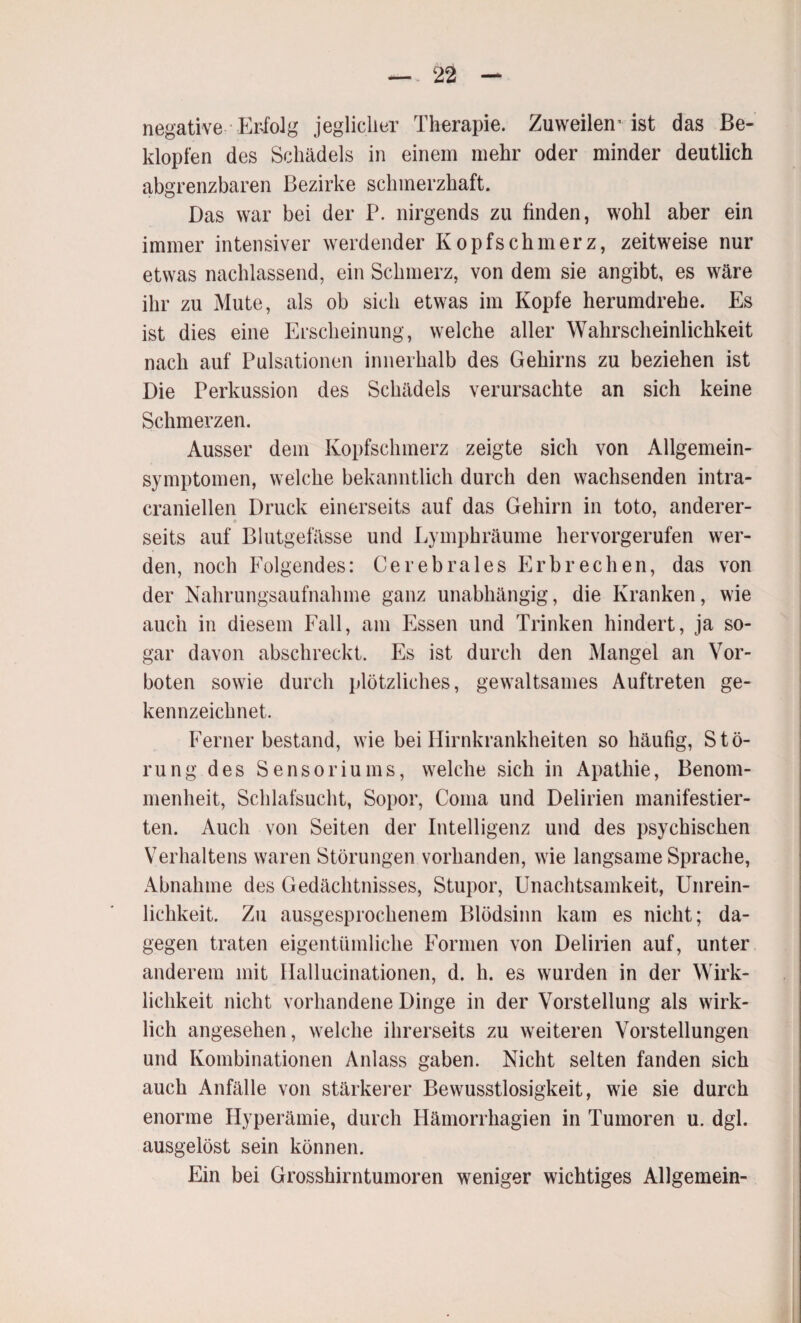 negative Erfolg jeglicher Therapie. Zuweilen’ ist das Be¬ klopfen des Schädels in einem mehr oder minder deutlich abgrenzbaren Bezirke schmerzhaft. Das war bei der P. nirgends zu finden, wohl aber ein immer intensiver werdender Kopfschmerz, zeitweise nur etwas nachlassend, ein Schmerz, von dem sie angibt, es wäre ihr zu Mute, als ob sich etwas im Kopfe herumdrehe. Es ist dies eine Erscheinung, welche aller Wahrscheinlichkeit nach auf Pulsationen innerhalb des Gehirns zu beziehen ist Die Perkussion des Schädels verursachte an sich keine Schmerzen. Ausser dem Kopfschmerz zeigte sich von Allgemein¬ symptomen, welche bekanntlich durch den wachsenden intra- craniellen Druck einerseits auf das Gehirn in toto, anderer- seits auf Blutgefässe und Lymphräume hervorgerufen wer¬ den, noch Folgendes: Cerebrales Erbrechen, das von der Nahrungsaufnahme ganz unabhängig, die Kranken, wie auch in diesem Fall, am Essen und Trinken hindert, ja so¬ gar davon abschreckt. Es ist durch den Mangel an Vor¬ boten sowie durch plötzliches, gewaltsames Auftreten ge¬ kennzeichnet. Ferner bestand, wie bei Hirnkrankheiten so häufig, Stö¬ rung des Sensoriums, welche sich in Apathie, Benom¬ menheit, Schlafsucht, Sopor, Coma und Delirien manifestier¬ ten. Auch von Seiten der Intelligenz und des psychischen Verhaltens waren Störungen vorhanden, wie langsame Sprache, Abnahme des Gedächtnisses, Stupor, Unachtsamkeit, Unrein¬ lichkeit. Zu ausgesprochenem Blödsinn kam es nicht; da¬ gegen traten eigentümliche Formen von Delirien auf, unter anderem mit Hallucinationen, d. h. es wurden in der Wirk¬ lichkeit nicht vorhandene Dinge in der Vorstellung als wirk¬ lich angesehen, welche ihrerseits zu weiteren Vorstellungen und Kombinationen Anlass gaben. Nicht selten fanden sich auch Anfälle von stärkerer Bewusstlosigkeit, wie sie durch enorme Hyperämie, durch Hämorrhagien in Tumoren u. dgl. ausgelöst sein können. Ein bei Grosshirntumoren weniger wichtiges Allgemein-