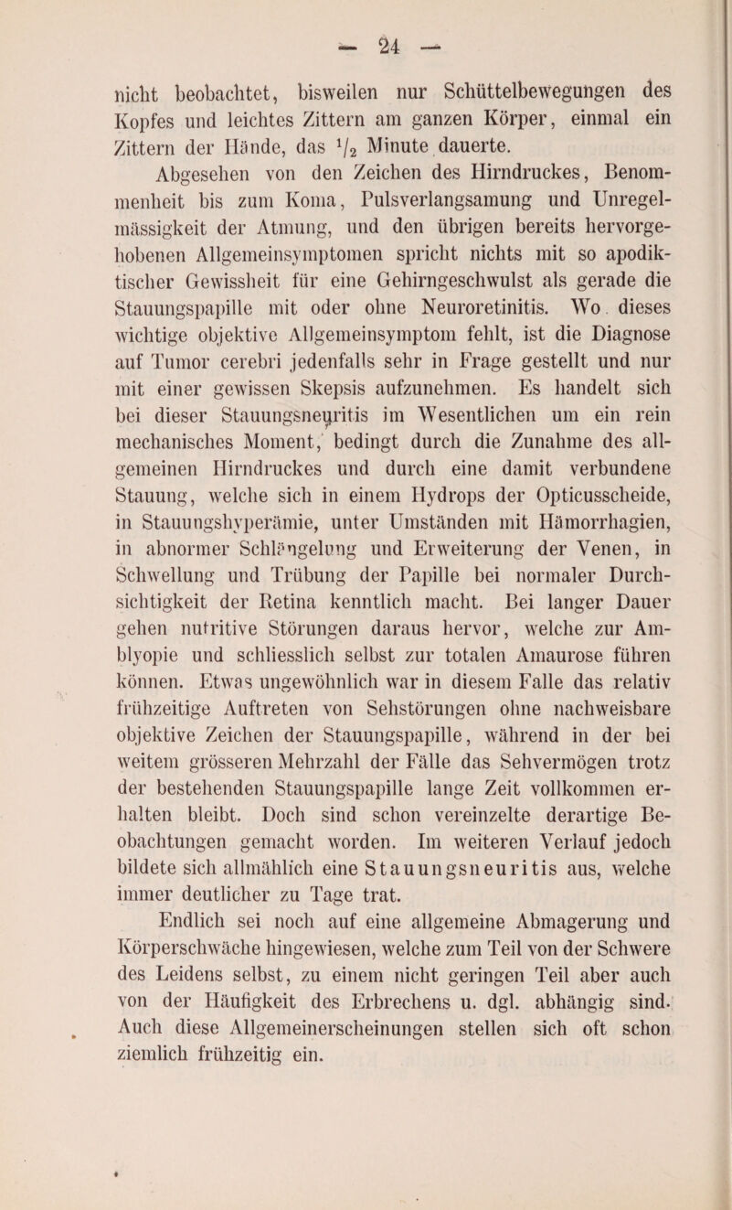 nicht beobachtet, bisweilen nur Schüttelbewegungen des Kopfes und leichtes Zittern am ganzen Körper, einmal ein Zittern der Hände, das 1f2 Minute dauerte. Abgesehen von den Zeichen des Hirndruckes, Benom¬ menheit bis zum Koma, Pulsverlangsamung und Unregel¬ mässigkeit der Atmung, und den übrigen bereits hervorge¬ hobenen Allgemeinsymptomen spricht nichts mit so apodik¬ tischer Gewissheit für eine Gehirngeschwulst als gerade die Stauungspapille mit oder ohne Neuroretinitis. Wo dieses wichtige objektive Allgemeinsymptom fehlt, ist die Diagnose auf Tumor cerebri jedenfalls sehr in Frage gestellt und nur mit einer gewissen Skepsis aufzunehmen. Es handelt sich bei dieser Stauungsneijritis im Wesentlichen um ein rein mechanisches Moment, bedingt durch die Zunahme des all¬ gemeinen Hirndruckes und durch eine damit verbundene Stauung, welche sich in einem Hydrops der Opticusscheide, in Stauungshyperämie, unter Umständen mit Hämorrhagien, in abnormer Schlängelung und Erweiterung der Venen, in Schwellung und Trübung der Papille bei normaler Durch¬ sichtigkeit der Betina kenntlich macht. Bei langer Dauer gehen nutritive Störungen daraus hervor, welche zur Am¬ blyopie und schliesslich selbst zur totalen Amaurose führen können. Etwas ungewöhnlich war in diesem Falle das relativ frühzeitige Auftreten von Sehstörungen ohne nachweisbare objektive Zeichen der Stauungspapille, während in der bei weitem grösseren Mehrzahl der Fälle das Sehvermögen trotz der bestehenden Stauungspapille lange Zeit vollkommen er¬ halten bleibt. Doch sind schon vereinzelte derartige Be¬ obachtungen gemacht worden. Im weiteren Verlauf jedoch bildete sich allmählich eine Stauungsneuritis aus, welche immer deutlicher zu Tage trat. Endlich sei noch auf eine allgemeine Abmagerung und Körperschwäche hingewiesen, welche zum Teil von der Schwere des Leidens selbst, zu einem nicht geringen Teil aber auch von der Häufigkeit des Erbrechens u. dgl. abhängig sind. Auch diese Allgemeinerscheinungen stellen sich oft schon ziemlich frühzeitig ein.