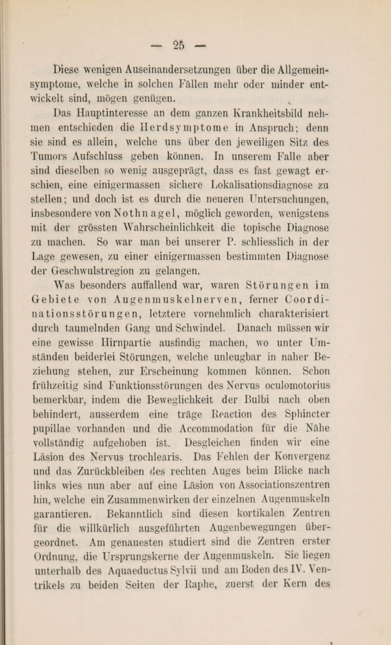 Diese wenigen Auseinandersetzungen über die Allgemein¬ symptome, welche in solchen Fällen mehr oder minder ent¬ wickelt sind, mögen genügen. Das Hauptinteresse an dem ganzen Krankheitsbild neh¬ men entschieden die Herdsymptome in Anspruch; denn sie sind es allein, welche uns über den jeweiligen Sitz des Tumors Aufschluss geben können. In unserem Falle aber sind dieselben so wenig ausgeprägt, dass es fast gewagt er¬ schien, eine einigermassen sichere Lokalisationsdiagnose zu stellen; und doch ist es durch die neueren Untersuchungen, insbesondere von Nothn agel, möglich geworden, wenigstens mit der grössten Wahrscheinlichkeit die topische Diagnose zu machen. So war man bei unserer P. schliesslich in der Lage gewesen, zu einer einigermassen bestimmten Diagnose der Geschwulstregion zu gelangen. Was besonders auffallend war, waren Störungen im Gebiete von Augenmuskel nerven, ferner Coordi- nationsstörungen, letztere vornehmlich charakterisiert durch taumelnden Gang und Schwindel. Danach müssen wir eine gewisse Hirnpartie ausfindig machen, wo unter Um¬ ständen beiderlei Störungen, welche unleugbar in naher Be- ziehung stehen, zur Erscheinung kommen können. Schon frühzeitig sind Funktionsstörungen des Nervus oculomotorius bemerkbar, indem die Beweglichkeit der Bulbi nach oben behindert, ausserdem eine träge Reaction des Sphincter pupillae vorhanden und die Accommodation für die Nähe vollständig aufgehoben ist. Desgleichen finden wir eine Läsion des Nervus trochlearis. Das Fehlen der Konvergenz und das Zurückbleiben des rechten Auges beim Blicke nach links wies nun aber auf eine Läsion von Associationszentren hin, welche ein Zusammenwirken der einzelnen Augenmuskeln garantieren. Bekanntlich sind diesen kortikalen Zentren für die willkürlich ausgeführten Augenbewegungen über¬ geordnet. Am genauesten studiert sind die Zentren erster Ordnung, die Ursprungskerne der Augenmuskeln. Sie liegen unterhalb des Aquaeductus Sylvii und am Boden des 1\ . \ en- trikels zu beiden Seiten der Raphe, zuerst der Kern des