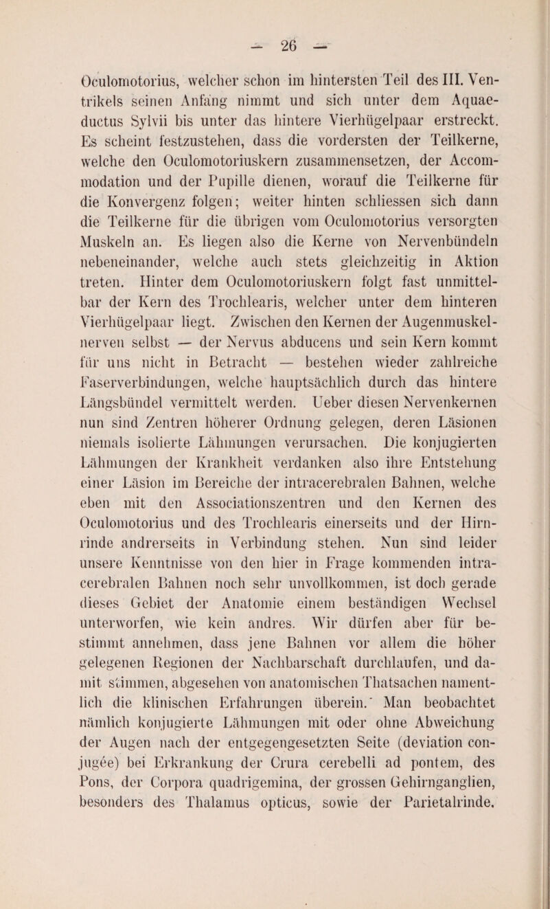 Oculomotorius, welcher schon im hintersten Teil des III. Ven¬ trikels seinen Anfang nimmt und sich unter dem Aquae¬ ductus Sylvii bis unter das hintere Vierhügelpaar erstreckt. Es scheint festzustehen, dass die vordersten der Teilkerne, welche den Oculomotoriuskern zusammensetzen, der Accom- modation und der Pupille dienen, worauf die Teilkerne für die Konvergenz folgen; weiter hinten schliessen sich dann die Teilkerne für die übrigen vom Oculomotorius versorgten Muskeln an. Es liegen also die Kerne von Nervenbündeln nebeneinander, welche auch stets gleichzeitig in Aktion treten. Hinter dem Oculomotoriuskern folgt fast unmittel¬ bar der Kern des Trochlearis, welcher unter dem hinteren Vierhügelpaar liegt. Zwischen den Kernen der Augenmuskel- nerven selbst — der Nervus abducens und sein Kern kommt für uns nicht in Betracht — bestehen wieder zahlreiche Easerverbindungen, welche hauptsächlich durch das hintere Längsbündel vermittelt werden. Ueber diesen Nervenkernen nun sind Zentren höherer Ordnung gelegen, deren Läsionen niemals isolierte Lähmungen verursachen. Die konjugierten Lähmungen der Krankheit verdanken also ihre Entstehung einer Läsion im Bereiche der intracerebralen Bahnen, welche eben mit den Associationszentren und den Kernen des Oculomotorius und des Trochlearis einerseits und der Hirn¬ rinde andrerseits in Verbindung stehen. Nun sind leider unsere Kenntnisse von den hier in Erage kommenden intra¬ cerebralen Bahnen noch sehr unvollkommen, ist doch gerade dieses Gebiet der Anatomie einem beständigen Wechsel unterworfen, wie kein andres. Wir dürfen aber für be¬ stimmt annehmen, dass jene Bahnen vor allem die höher gelegenen Regionen der Nachbarschaft durchlaufen, und da¬ mit stimmen, abgesehen von anatomischen Thatsachen nament¬ lich die klinischen Erfahrungen überein.' Man beobachtet nämlich konjugierte Lähmungen mit oder ohne Abweichung der Augen nach der entgegengesetzten Seite (deviation con- jugee) bei Erkrankung der Crura cerebelli ad pontem, des Pons, der Corpora quadrigemina, der grossen Gehirnganglien, besonders des Thalamus opticus, sowie der Parietalrinde.