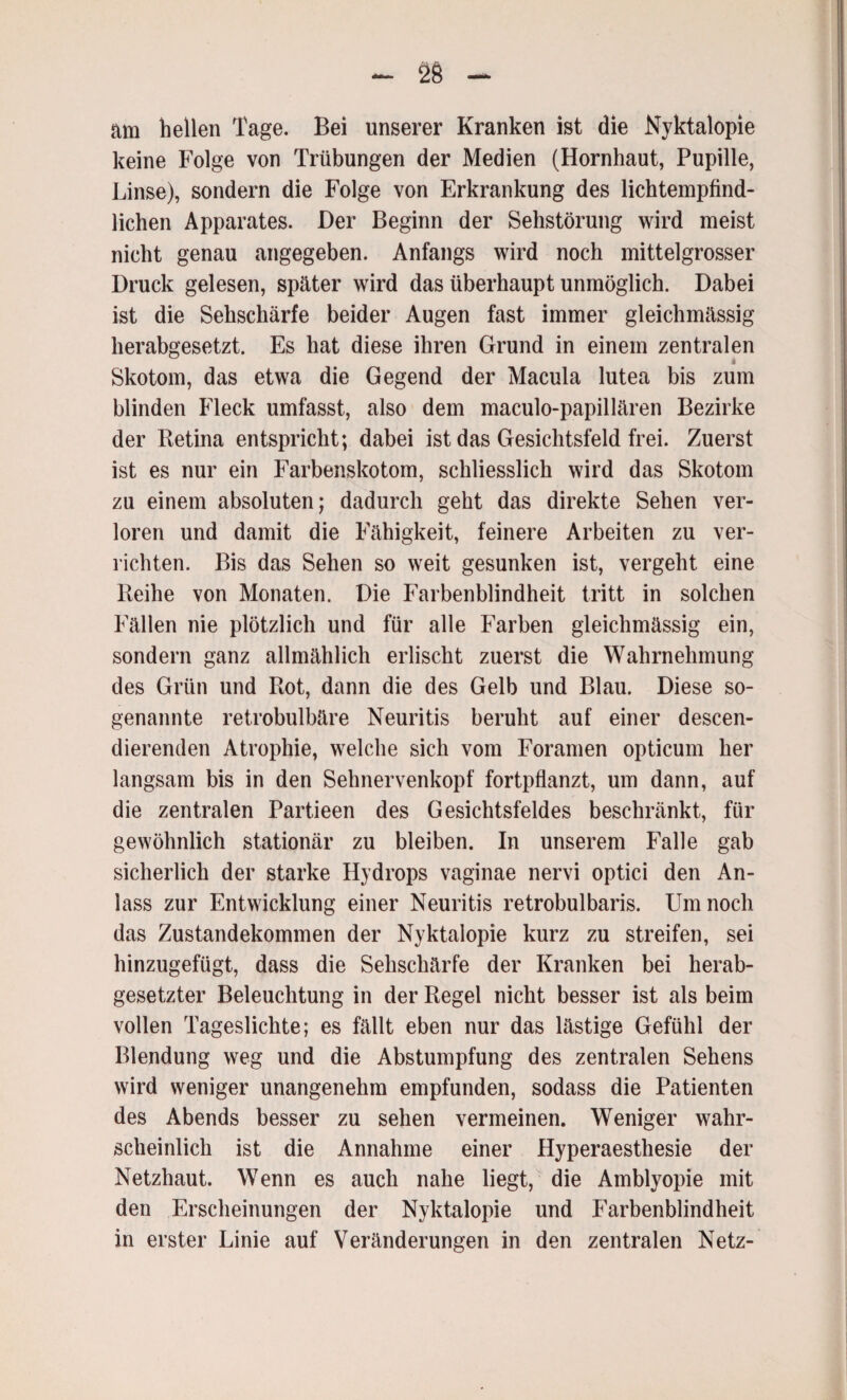 am hellen Tage. Bei unserer Kranken ist die Nyktalopie keine Folge von Trübungen der Medien (Hornhaut, Pupille, Linse), sondern die Folge von Erkrankung des lichtempfind¬ lichen Apparates. Der Beginn der Sehstörung wird meist nicht genau angegeben. Anfangs wird noch mittelgrosser Druck gelesen, später wird das überhaupt unmöglich. Dabei ist die Sehschärfe beider Augen fast immer gleichmässig herabgesetzt. Es hat diese ihren Grund in einem zentralen Skotom, das etwa die Gegend der Macula lutea bis zum blinden Fleck umfasst, also dem maculo-papillären Bezirke der Retina entspricht; dabei ist das Gesichtsfeld frei. Zuerst ist es nur ein Farbenskotom, schliesslich wird das Skotom zu einem absoluten; dadurch geht das direkte Sehen ver¬ loren und damit die Fähigkeit, feinere Arbeiten zu ver¬ richten. Bis das Sehen so weit gesunken ist, vergeht eine Reihe von Monaten. Die Farbenblindheit tritt in solchen Fällen nie plötzlich und für alle Farben gleichmässig ein, sondern ganz allmählich erlischt zuerst die Wahrnehmung des Grün und Rot, dann die des Gelb und Blau. Diese so¬ genannte retrobulbäre Neuritis beruht auf einer descen- dierenden Atrophie, welche sich vom Foramen opticum her langsam bis in den Sehnervenkopf fortpflanzt, um dann, auf die zentralen Partieen des Gesichtsfeldes beschränkt, für gewöhnlich stationär zu bleiben. In unserem Falle gab sicherlich der starke Hydrops vaginae nervi optici den An¬ lass zur Entwicklung einer Neuritis retrobulbaris. Um noch das Zustandekommen der Nyktalopie kurz zu streifen, sei hinzugefügt, dass die Sehschärfe der Kranken bei herab¬ gesetzter Beleuchtung in der Regel nicht besser ist als beim vollen Tageslichte; es fällt eben nur das lästige Gefühl der Blendung weg und die Abstumpfung des zentralen Sehens wird weniger unangenehm empfunden, sodass die Patienten des Abends besser zu sehen vermeinen. Weniger wahr¬ scheinlich ist die Annahme einer Hyperaesthesie der Netzhaut. Wenn es auch nahe liegt, die Amblyopie mit den Erscheinungen der Nyktalopie und Farbenblindheit in erster Linie auf Veränderungen in den zentralen Netz-