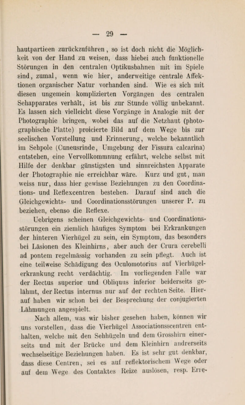 hautpartieen zurückzuführen , so ist doch nicht die Möglich¬ keit von der Hand zu weisen, dass hiebei auch funktionelle Störungen in den centralen Optikusbahnen mit im Spiele sind, zumal, wenn wie hier, anderweitige centrale Affek- tionen organischer Natur vorhanden sind. Wie es sich mit diesen ungemein komplizierten Vorgängen des centralen Sehapparates verhält, ist bis zur Stunde völlig unbekannt. Es lassen sich vielleicht diese Vorgänge in Analogie mit der Photographie bringen, wobei das auf die Netzhaut (photo¬ graphische Platte) proicierte Bild auf dem Wege bis zur seelischen Vorstellung und Erinnerung, welche bekanntlich im Sehpole (Cuneusrinde, Umgebung der Fissura calcarina) entstehen, eine Vervollkommnung erfährt, welche selbst mit Hilfe der denkbar günstigsten und sinnreichsten Apparate der Photographie nie erreichbar wäre. Kurz und gut, man weiss nur, dass hier gewisse Beziehungen zu den Coordina- tions- und Itefiexcentren bestehen. Darauf sind auch die Gleichgewichts- und Coordinationsstörungen unserer P. zu beziehen, ebenso die Reflexe. Uebrigens scheinen Gleichgewichts- und Coordinations¬ störungen ein ziemlich häufiges Symptom bei Erkrankungen der hinteren Vierhügel zu sein, ein Symptom, das besonders bei Läsionen des Kleinhirns, aber auch der Crura cerebelli ad pontem regelmässig vorhanden zu sein pflegt. Auch ist eine teilweise Schädigung des Oculomotorius auf Vierhügel¬ erkrankung recht verdächtig. Im vorliegenden Falle war der Rectus superior und Obliquus inferior beiderseits ge¬ lähmt, derRectus internus nur auf der rechten Seite. Hier¬ auf haben wir schon bei der Besprechung der conjugierten Lähmungen angespielt. Nach allem, was wir bisher gesehen haben, können wir uns vorstellen, dass die Vierhügel Associationsscentren ent¬ halten, welche mit den Sehhügeln und dem Grosshirn einer¬ seits und mit der Brücke und dem Kleinhirn andrerseits wechselseitige Beziehungen haben. Es ist sehr gut denkbar, dass diese Centren, sei es aut reflektorischem Wege odei auf dem Wege des Contaktes Reize auslösen, lesp. Lue-