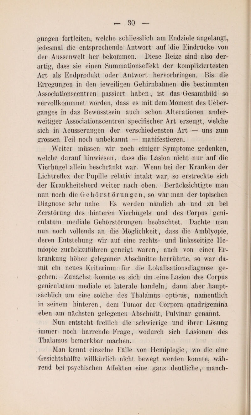 gungen fortleiten, welche schliesslich am Endziele angelangt, jedesmal die entsprechende Antwort auf die Eindrücke von der Aussenwelt her bekommen. Diese Reize sind also der¬ artig, dass sie einen Summationseffekt der kompliziertesten Art als Endprodukt oder Antwort hervorbringen. Bis die Erregungen in den jeweiligen Gehirnbahnen die bestimmten Associationscentren passiert haben, ist das Gesamtbild so vervollkommnet worden, dass es mit dem Moment des Ueber- ganges in das Bewusstsein auch schon Alterationen ander¬ weitiger Associationscentren specifischer Art erzeugt, welche sich in Aeusserungen der verschiedensten Art — uns zum grossen Teil noch unbekannt — manifestieren. Weiter müssen wir noch einiger Symptome gedenken, welche darauf hinwiesen , dass die Läsion nicht nur auf die Vierhügel allein beschränkt war. Wenn bei der Kranken der Lichtreflex der Pupille relativ intakt war, so erstreckte sich der Krankheitsherd weiter nach oben. Berücksichtigte man nun noch die Gehörst örungen, so war man der topischen Diagnose sehr nahe. Es werden nämlich ab und zu bei Zerstörung des hinteren Vierhügels und des Corpus geni- culatum mediale Gehörstörungen beobachtet. Dachte man nun noch vollends an die Möglichkeit, dass die Amblyopie, deren Entstehung wir auf eine rechts- und linksseitige He- miopie zurückzuführen geneigt waren, auch von einer Er¬ krankung höher gelegener Abschnitte herrührte, so war da¬ mit ein neues Kriterium für die Lokalisationsdiagnose ge¬ geben, Zunächst konnte es sich um eine Läsion des Corpus geniculatum mediale et laterale handeln, dann aber .haupt¬ sächlich um eine solche des Thalamus opticus, namentlich in seinem hinteren, dem Tumor der Corpora quadrigemina eben am nächsten gelegenen Abschnitt, Pulvinar genannt. Nun entsteht freilich die schwierige und ihrer Lösung immer noch harrende Frage, wodurch sich Läsionen des Thalamus bemerkbar machen. Man kennt einzelne Fälle von Hemiplegie, wo die eine Gesichtshälfte willkürlich nicht bewegt werden konnte, wäh¬ rend bei psychischen Affekten eine ganz deutliche, manch-