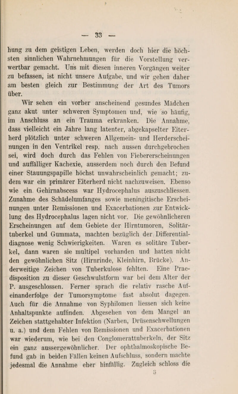 \ • > — 33 — hung zu dem geistigen Leben, werden doch hier die höch¬ sten sinnlichen Wahrnehmungen für die Vorstellung ver¬ wertbar gemacht. Uns mit diesen inneren Vorgängen weiter zu befassen, ist nicht unsere Aufgabe, und wir gehen daher am besten gleich zur Bestimmung der Art des Tumors über. Wir sehen ein vorher anscheinend gesundes Mädchen ganz akut unter schweren Symptomen und, wie so häufig, im Anschluss an ein Trauma erkranken. Die Annahme, dass vielleicht ein Jahre lang latenter, abgekapselter Eiter¬ herd plötzlich unter schweren Allgemein- und Herderschei¬ nungen in den Ventrikel resp. nach aussen durchgebrochen sei, wird doch durch das Fehlen von Fiebererscheinungen und auffälliger Kachexie, ausserdem noch durch den Befund einer Stauungspapille höchst unwahrscheinlich gemacht; zu¬ dem war ein primärer Eiterherd nicht nachzuweisen. Ebenso wie ein Gehirnabscess war Ilydrocephalus auszuschliessen. Zunahme des Schädelumfanges sowie meningitische Erschei¬ nungen unter Remissionen und Exacerbationen zur Entwick¬ lung des Hydrocephalus lagen nicht vor. Die gewöhnlicheren Erscheinungen auf dem Gebiete der Hirntumoren, Solitär¬ tuberkel und Gummata, machten bezüglich der Differential¬ diagnose wenig Schwierigkeiten. Waren es solitäre Tuber¬ kel, dann waren sie multipel vorhanden und hatten nicht den gewöhnlichen Sitz (Hirnrinde, Kleinhirn, Brücke). An¬ derweitige Zeichen von Tuberkulose fehlten. Eine Prae- disposition zu dieser Geschwulstform war bei dem Alter der P. ausgeschlossen. Ferner sprach die relativ rasche Auf¬ einanderfolge der Tumorsymptome fast absolut dagegen. Auch für die Annahme von Syphilomen Hessen sich keine Anhaltspunkte auffinden. Abgesehen von dem Mangel an Zeichen stattgehabter Infektion (Narben, Drüsenschwellungen u. a.) und dem Fehlen von Remissionen und Exacerbationen war wiederum, wie bei den Conglomerattuberkeln, der Sitz ein ganz aussergewöhnlicher. Der ophthalmoskopische Be¬ fund gab in beiden Fällen keinen Aufschluss, sondern machte jedesmal die Annahme eher hinfällig. Zugleich schloss die